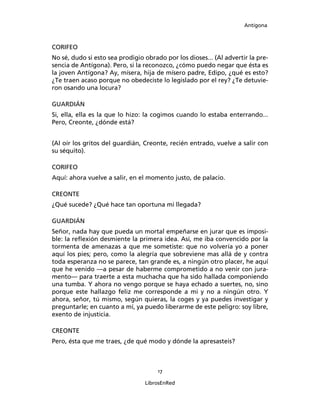 Antígona



CORIFEO
No sé, dudo si esto sea prodigio obrado por los dioses... (Al advertir la pre-
sencia de Antígona). Pero, si la reconozco, ¿cómo puedo negar que ésta es
la joven Antígona? Ay, mísera, hija de mísero padre, Edipo, ¿qué es esto?
¿Te traen acaso porque no obedeciste lo legislado por el rey? ¿Te detuvie-
ron osando una locura?

GUARDIÁN
Si, ella, ella es la que lo hizo: la cogimos cuando lo estaba enterrando...
Pero, Creonte, ¿dónde está?


(Al oír los gritos del guardián, Creonte, recién entrado, vuelve a salir con
su séquito).

CORIFEO
Aquí: ahora vuelve a salir, en el momento justo, de palacio.

CREONTE
¿Qué sucede? ¿Qué hace tan oportuna mi llegada?

GUARDIÁN
Señor, nada hay que pueda un mortal empeñarse en jurar que es imposi-
ble: la reﬂexión desmiente la primera idea. Así, me iba convencido por la
tormenta de amenazas a que me sometiste: que no volvería yo a poner
aquí los pies; pero, como la alegría que sobreviene mas allá de y contra
toda esperanza no se parece, tan grande es, a ningún otro placer, he aquí
que he venido ―a pesar de haberme comprometido a no venir con jura-
mento― para traerte a esta muchacha que ha sido hallada componiendo
una tumba. Y ahora no vengo porque se haya echado a suertes, no, sino
porque este hallazgo feliz me corresponde a mi y no a ningún otro. Y
ahora, señor, tú mismo, según quieras, la coges y ya puedes investigar y
preguntarle; en cuanto a mí, ya puedo liberarme de este peligro: soy libre,
exento de injusticia.

CREONTE
Pero, ésta que me traes, ¿de qué modo y dónde la apresasteis?



                                      17

                                 LibrosEnRed
 