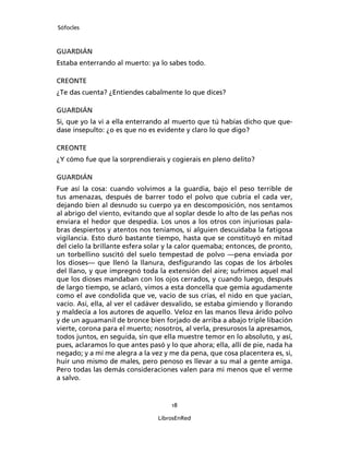 Sófocles



GUARDIÁN
Estaba enterrando al muerto: ya lo sabes todo.

CREONTE
¿Te das cuenta? ¿Entiendes cabalmente lo que dices?

GUARDIÁN
Si, que yo la vi a ella enterrando al muerto que tú habías dicho que que-
dase insepulto: ¿o es que no es evidente y claro lo que digo?

CREONTE
¿Y cómo fue que la sorprendierais y cogierais en pleno delito?

GUARDIÁN
Fue así la cosa: cuando volvimos a la guardia, bajo el peso terrible de
tus amenazas, después de barrer todo el polvo que cubría el cada ver,
dejando bien al desnudo su cuerpo ya en descomposición, nos sentamos
al abrigo del viento, evitando que al soplar desde lo alto de las peñas nos
enviara el hedor que despedía. Los unos a los otros con injuriosas pala-
bras despiertos y atentos nos teníamos, si alguien descuidaba la fatigosa
vigilancia. Esto duró bastante tiempo, hasta que se constituyó en mitad
del cielo la brillante esfera solar y la calor quemaba; entonces, de pronto,
un torbellino suscitó del suelo tempestad de polvo ―pena enviada por
los dioses― que llenó la llanura, desﬁgurando las copas de los árboles
del llano, y que impregnó toda la extensión del aire; sufrimos aquel mal
que los dioses mandaban con los ojos cerrados, y cuando luego, después
de largo tiempo, se aclaró, vimos a esta doncella que gemía agudamente
como el ave condolida que ve, vacío de sus crías, el nido en que yacían,
vacío. Así, ella, al ver el cadáver desvalido, se estaba gimiendo y llorando
y maldecía a los autores de aquello. Veloz en las manos lleva árido polvo
y de un aguamanil de bronce bien forjado de arriba a abajo triple libación
vierte, corona para el muerto; nosotros, al verla, presurosos la apresamos,
todos juntos, en seguida, sin que ella muestre temor en lo absoluto, y así,
pues, aclaramos lo que antes pasó y lo que ahora; ella, allí de pie, nada ha
negado; y a mí me alegra a la vez y me da pena, que cosa placentera es, si,
huir uno mismo de males, pero penoso es llevar a su mal a gente amiga.
Pero todas las demás consideraciones valen para mi menos que el verme
a salvo.


                                     18

                                LibrosEnRed
 