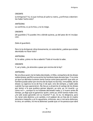 Antígona



CREONTE
(a Antígona) Y tú, tú que inclinas al suelo tu rostro, ¿conﬁrmas o desmien-
tes haber hecho esto?

ANTÍGONA
Lo conﬁrmo, sí; yo lo hice, y no lo niego.

CREONTE
(Al guardián.) Tú puedes irte a dónde quieras, ya del peso de mi inculpa-
ción.


(Sale el guardián).


Pero tú (a Antígona), dime brevemente, sin extenderte; ¿sabías que estaba
decretado no hacer esto?

ANTÍGONA
Si, lo sabía: ¿cómo no iba a saberlo? Todo el mundo lo sabe.

CREONTE
Y, así y todo, ¿te atreviste a pasar por encima de la ley?

ANTÍGONA
No era Zeus quien me la había decretado, ni Dike, compañera de los dioses
subterráneos, perﬁló nunca entre los hombres leyes de este tipo. Y no creía
yo que tus decretos tuvieran tanta fuerza como para permitir que solo un
hombre pueda saltar por encima de las leyes no escritas, inmutables, de los
dioses: su vigencia no es de hoy ni de ayer, sino de siempre, y nadie sabe
cuándo fue que aparecieron. No iba yo a atraerme el castigo de los dioses
por temor a lo que pudiera pensar alguien: ya veía, ya, mi muerte –¿y
cómo no?―, aunque tú no hubieses decretado nada; y, si muero antes de
tiempo, yo digo que es ganancia: quien, como yo, entre tantos males vive,
¿no sale acaso ganando con su muerte? Y así, no es, no desgracia, para
mi, tener este destino; y en cambio, si el cadáver de un hijo de mi madre
estuviera insepulto y yo lo aguantara, entonces, eso si me sería doloroso;
lo otro, en cambio, no me es doloroso: puede que a ti te parezca que obré


                                     19

                                 LibrosEnRed
 