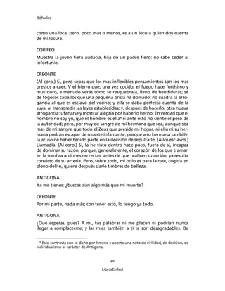 Sófocles



como una loca, pero, poco mas o menos, es a un loco a quien doy cuenta
de mi locura.

CORIFEO
Muestra la joven ﬁera audacia, hija de un padre ﬁero: no sabe ceder al
infortunio.

CREONTE
(Al coro.) Si, pero sepas que los mas inﬂexibles pensamientos son los mas
prestos a caer: V el hierro que, una vez cocido, el fuego hace fortísimo y
muy duro, a menudo verás cómo se resquebraja, lleno de hendiduras; sé
de fogosos caballos que una pequeña brida ha domado; no cuadra la arro-
gancia al que es esclavo del vecino; y ella se daba perfecta cuenta de la
suya, al transgredir las leyes establecidas; y, después de hacerlo, otra nueva
arrogancia: ufanarse y mostrar alegría por haberlo hecho. En verdad que el
hombre no soy yo, que el hombre es ella8 si ante esto no siente el peso de
la autoridad; pero, por muy de sangre de mi hermana que sea, aunque sea
mas de mi sangre que todo el Zeus que preside mi hogar, ni ella ni su her-
mana podrán escapar de muerte infamante, porque a su hermana también
la acuso de haber tenido parte en la decisión de sepultarle. (A los esclavos.)
Llamadla. (Al coro.) Si, la he visto dentro hace poco, fuera de si, incapaz
de dominar su razón; porque, generalmente, el corazón de los que traman
en la sombra acciones no rectas, antes de que realicen su acción, ya resulta
convicto de su arteria. Pero, sobre todo, mi odio es para la que, cogida en
pleno delito, quiere después darle timbres de belleza.

ANTÍGONA
Ya me tienes: ¿buscas aún algo más que mi muerte?

CREONTE
Por mi parte, nada más; con tener esto, lo tengo ya todo.

ANTÍGONA
¿Qué esperas, pues? A mi, tus palabras ni me placen ni podrían nunca
llegar a complacerme; y las mías también a ti te son desagradables. De

  8
    Esto contrasta con lo dicho por Ismene y aporta una nota de virilidad, de decisión, de
individualismo al carácter de Antígona.


                                           20

                                      LibrosEnRed
 