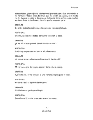 Antígona



todos modos, ¿cómo podía alcanzar más gloriosa gloria que enterrando a
mi hermano? Todos éstos, te dirían que mi acción les agrada, si el miedo
no les tuviera cerrada la boca; pero la tiranía tiene, entre otras muchas
ventajas, la de poder hacer y decir lo que le venga en gana.

CREONTE
De entre todos los cadmeos, este punto de vista es solo tuyo.

ANTÍGONA
Que no, que es el de todos: pero ante ti cierran la boca.

CREONTE
¿Y a ti no te avergüenza, pensar distinto a ellos?

ANTÍGONA
Nada hay vergonzoso en honrar a los hermanos.

CREONTE
¿Y no era acaso tu hermano el que murió frente a él?

ANTÍGONA
Mi hermano era, del mismo padre y de la misma madre.

CREONTE
Y, siendo así, ¿como tributas al uno honores impíos para el otro?

ANTÍGONA
No sería a ésta la opinión del muerto.

CREONTE
Si tú le honras igual que al impío...

ANTÍGONA
Cuando murió no era su esclavo: era su hermano.




                                        21

                                 LibrosEnRed
 