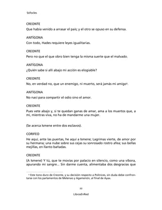 Sófocles



CREONTE
Que había venido a arrasar el país; y el otro se opuso en su defensa.

ANTÍGONA
Con todo, Hades requiere leyes igualitarias.

CREONTE
Pero no que el que obro bien tenga la misma suerte que el malvado.

ANTÍGONA
¿Quién sabe si allí abajo mi acción es elogiable?

CREONTE
No, en verdad no, que un enemigo, ni muerto, será jamás mi amigo9.

ANTÍGONA
No nací para compartir el odio sino el amor.

CREONTE
Pues vete abajo y, si te quedan ganas de amar, ama a los muertos que, a
mi, mientras viva, no ha de mandarme una mujer.


(Se acerca Ismene entre dos esclavos).

CORIFEO
He aquí, ante las puertas, he aquí a Ismene; Lagrimas vierte, de amor por
su hermana; una nube sobre sus cejas su sonrosado rostro afea; sus bellas
mejillas, en llanto bañadas.

CREONTE
(A Ismene) Y tú, que te movías por palacio en silencio, como una víbora,
apurando mi sangre... Sin darme cuenta, alimentaba dos desgracias que


 9
   Este tono duro de Creonte, y su decisión respecto a Polínices, sin duda debe confron-
tarse con los parlamentos de Melenao y Agamenón, al ﬁnal de Ayax.


                                          22

                                     LibrosEnRed
 