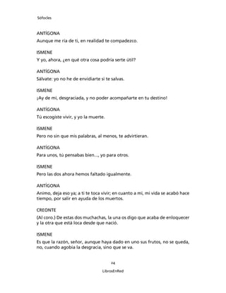 Sófocles



ANTÍGONA
Aunque me ría de ti, en realidad te compadezco.

ISMENE
Y yo, ahora, ¿en qué otra cosa podría serte útil?

ANTÍGONA
Sálvate: yo no he de envidiarte si te salvas.

ISMENE
¡Ay de mí, desgraciada, y no poder acompañarte en tu destino!

ANTÍGONA
Tú escogiste vivir, y yo la muerte.

ISMENE
Pero no sin que mis palabras, al menos, te advirtieran.

ANTÍGONA
Para unos, tú pensabas bien..., yo para otros.

ISMENE
Pero las dos ahora hemos faltado igualmente.

ANTÍGONA
Animo, deja eso ya; a ti te toca vivir; en cuanto a mi, mi vida se acabó hace
tiempo, por salir en ayuda de los muertos.

CREONTE
(Al coro.) De estas dos muchachas, la una os digo que acaba de enloquecer
y la otra que está loca desde que nació.

ISMENE
Es que la razón, señor, aunque haya dado en uno sus frutos, no se queda,
no, cuando agobia la desgracia, sino que se va.


                                      24

                                 LibrosEnRed
 