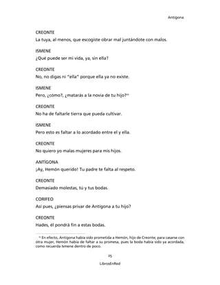 Antígona



CREONTE
La tuya, al menos, que escogiste obrar mal juntándote con malos.

ISMENE
¿Qué puede ser mi vida, ya, sin ella?

CREONTE
No, no digas ni “ella” porque ella ya no existe.

ISMENE
Pero, ¿cómo?, ¿matarás a la novia de tu hijo?10

CREONTE
No ha de faltarle tierra que pueda cultivar.

ISMENE
Pero esto es faltar a lo acordado entre el y ella.

CREONTE
No quiero yo malas mujeres para mis hijos.

ANTÍGONA
¡Ay, Hemón querido! Tu padre te falta al respeto.

CREONTE
Demasiado molestas, tú y tus bodas.

CORIFEO
Así pues, ¿piensas privar de Antígona a tu hijo?

CREONTE
Hades, él pondrá ﬁn a estas bodas.

  10
     En efecto, Antígona había sido prometida a Hemón, hijo de Creonte; para casarse con
otra mujer, Hemón había de faltar a su promesa, pues la boda había sido ya acordada,
como recuerda Ismene dentro de poco.

                                          25

                                     LibrosEnRed
 