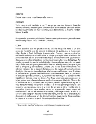 Sófocles



CORIFEO
Parece, pues, cosa resuelta que ella muera.

CREONTE
Te lo parece a ti, también a mí. Y, venga ya, no mas demora; llevadlas
dentro, esclavos; estas mujeres conviene que estén atadas, y no que anden
sueltas: huyen hasta los más valientes, cuando sienten a la muerte rondar-
les por la vida.


(Los guardas que acompañaban a Creonte, acompañan a Antígona e Ismene
dentro del palacio. Entra también Creonte).

CORO
Felices aquellos que no prueban en su vida la desgracia. Pero si un dios
azota de males la casa de alguno, la ceguera no queda, no, al margen de
ella y hasta el ﬁnal del linaje la acompaña. Es como cuando contrarios,
enfurecidos vientos tracios hinchan el oleaje que sopla sobre el abismo del
profundo mar; de sus profundidades negra arena arremolina, y gimen rui-
dosas, oponiéndose al azote de contrarios embates, las rocas de la playa. Así
veo las penas de la casa de los Lablácidas cómo se abaten sobre las penas de
los ya fallecidos: ninguna generación liberará a la siguiente, porque algún
dios la aniquila, y no hay salida. Ahora, una luz de esperanza cubría a los
últimos vástagos de la casa de Edipo; pero, de nuevo, el hacha homicida
de algún dios subterráneo la siega, y la locura en el hablar y una Erinis en
el pensamiento. ¿Qué soberbia humana podría detener, Zeus, tu poderío?
Ni el sueño puede apresarla, él, que todo lo domina, ni la duración infa-
tigable del tiempo entre los dioses. Tú, Zeus, soberano que no conoces la
vejez, reinas sobre la centelleante, esplendorosa serenidad del Olimpo. En
lo inminente, en lo porvenir y en lo pasado, tendrá vigencia esta ley: en la
vida de los hombres, ninguno se arrastra ―al menos por largo tiempo― sin
ceguera. La esperanza, en su ir y venir de un lado a otro, resulta útil, si,
a muchos hombres; para muchos otros, un engaño del deseo, capaz de
conﬁar en lo vacuo: el hombre nada sabe, y le llega cuando acerca a la
caliente brasa el pie11. Resulta ilustre este dicho, debido no sé a la sabiduría
de quién: el mal parece un día bien al hombre cuya mente lleva un dios a
la ceguera; brevísimo es ya el tiempo que vive sin ruina.


 11
      Es un refrán, signiﬁca “embarcarse en difíciles y arriesgadas empresas”.


                                              26

                                         LibrosEnRed
 