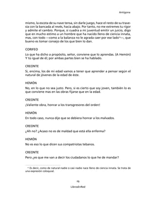 Antígona



mismo, la escota de su nave tensa, sin darle juego, hace el resto de su trave-
sía con la bancada al revés, hacia abajo. Por tanto, no me extremes tu rigor
y admite el cambio. Porque, si cuadra a mi juventud emitir un juicio, digo
que en mucho estimo a un hombre que ha nacido lleno de ciencia innata,
mas, con todo ―como a la balanza no le agrada caer por ese lado12―, que
bueno es tomar consejo de los que bien lo dan.

CORIFEO
Lo que ha dicho a propósito, señor, conviene que lo aprendas. (A Hemón)
Y tú igual de él; por ambas partes bien se ha hablado.

CREONTE
Si, encima, los de mi edad vamos a tener que aprender a pensar según el
natural de jóvenes de la edad de éste.

HEMÓN
No, en lo que no sea justo. Pero, si es cierto que soy joven, también lo es
que conviene mas en las obras ﬁjarse que en la edad.

CREONTE
¡Valiente obra, honrar a los transgresores del orden!

HEMÓN
En todo caso, nunca dije que se debiera honrar a los malvados.

CREONTE
¿Ah no? ¿Acaso no es de maldad que está ella enferma?

HEMÓN
No es eso lo que dicen sus compatriotas tebanos.

CREONTE
Pero ¿es que me van a decir los ciudadanos lo que he de mandar?


 12
   Es decir, como de natural nadie o casi nadie nace lleno de ciencia innata. Se trata de
una expresión coloquial.


                                           29

                                      LibrosEnRed
 