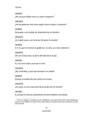 Sófocles



HEMÓN
¿No ves que hablas como un joven inexperto?

CREONTE
¿He de gobernar esta tierra según otros o según mi parecer?

HEMÓN
No puede, una ciudad, ser solamente de un hombre.

CREONTE
La ciudad, pues, ¿no ha de ser de quien la manda?

HEMÓN
A ti, lo que te iría bien es gobernar, tú solo, una tierra desierta13.

CREONTE
(Al coro.) Está claro: se pone del lado de la mujer.

HEMÓN
Si, si tú eres mujer, pues por ti miro.

CREONTE
¡Ay, miserable, y que oses procesar a tu padre!

HEMÓN
Porque no puedo dar por justos tus errores.

CREONTE
¿Es, pues, un error que obre de acuerdo con mi mando?

HEMÓN
Si, porque lo injurias, pisoteando el honor debido a los dioses.

 13
    Para un griego, la ciudad son los ciudadanos, y la nave sólo es tal si hay tripulación.
Vacías, ni la ciudad ni la nave sirven para nada, y la posición del que se llamara su jefe
sería ridícula.

                                            30

                                       LibrosEnRed
 
