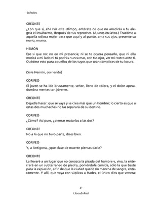 Sófocles



CREONTE
¿Con que si, eh? Por este Olimpo, entérate de que no añadirás a tu ale-
gría el insultarme, después de tus reproches. (A unos esclavos.) Traedme a
aquella odiosa mujer para que aquí y al punto, ante sus ojos, presente su
novio, muera.

HEMÓN
Eso si que no: no en mi presencia; ni se te ocurra pensarlo, que ni ella
morirá a mi lado ni tú podrás nunca mas, con tus ojos, ver mi rostro ante ti.
Quédese esto para aquellos de los tuyos que sean cómplices de tu locura.


(Sale Hemón, corriendo)

CORIFEO
El joven se ha ido bruscamente, señor, lleno de cólera, y el dolor apesa-
dumbra mentes tan jóvenes.

CREONTE
Dejadle hacer: que se vaya y se crea más que un hombre; lo cierto es que a
estas dos muchachas no las separará de su destino.

CORIFEO
¿Cómo? Así pues, ¿piensas matarlas a las dos?

CREONTE
No a la que no tuvo parte, dices bien.

CORIFEO
Y, a Antígona, ¿que clase de muerte piensas darle?

CREONTE
La llevaré a un lugar que no conozca la pisada del hombre y, viva, la ente-
rraré en un subterráneo de piedra, poniéndole comida, solo la que baste
para la expiación, a ﬁn de que la ciudad quede sin mancha de sangre, ente-
ramente. Y allí, que vaya con súplicas a Hades, el único dios que venera:



                                     32

                                 LibrosEnRed
 