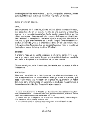 Antígona



quizá logre salvarse de la muerte. O quizás, aunque sea entonces, pueda
darse cuenta de que es trabajo superﬂuo, respetar a un muerto.


(Entra Creonte en palacio).

CORO
Eros invencible en el combate, que te ensañas como en medio de reses,
que pasas la noche en las blandas mejillas de una jovencita y frecuentas,
cuando no el mar, rústicas cabañas. Nadie puede escapar de ti, ni aun los
dioses inmortales; ni tampoco ningún hombre, de los que un día vivimos;
pero tenerte a ti enloquece14. Tú vuelves injustos a los justos y los lanzas a
la ruina; tú, que, entre hombres de la misma sangre, también esta discor-
dia has promovido, y vence el encanto que brilla en los ojos de la novia al
lecho prometida. Tú, asociado a las sagradas leyes que rigen el mundo; va
haciendo su juego, sin lucha, la divina Afrodita15.

CORIFEO
Y ahora ya hasta yo me siento arrastrado a rebelarme contra leyes sagra-
das, al ver esto, y ya no puedo detener un manantial de lágrimas cuando la
veo a ella, a Antígona, que a su tálamo va, pero de muerte.


(Aparece Antígona entre dos esclavos de Creonte, con las manos atadas a
la espalda.)

ANTÍGONA
Miradme, ciudadanos de la tierra paterna, que mi ultimo camino recorro,
que el esplendor del sol por ultima vez miro: ya nunca mas; Hades, que
todo lo adormece, viva me recibe en la playa de Aqueronte16, sin haber
tenido mi parte en himeneos, sin que me haya celebrado ningún himno, a
la puerta nupcial... No. Con Aqueronte, voy a casarme.


 14
     Eros es el muchacho, hijo de Afrodita, que dispara dardos al corazón de dioses y hom-
bres para enamorarlos. La literatura, sobre todo, posterior a Sófocles, asimila los efectos
de sus dardos a enfermedad que puede llevar a la locura.
  15
     El canto coral que ha empezado con la advocación a Eros (“Amor”), termina dirigién-
dose a Afrodita, madre de Eros, diosa del amor.
  16
     El Aqueronte es uno de los ríos que separan y aíslan el mundo de los muertos.


                                            33

                                       LibrosEnRed
 