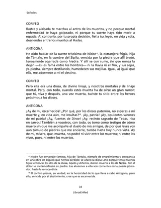 Sófocles



CORIFEO
Ilustre y alabada te marchas al antro de los muertos, y no porque mortal
enfermedad te haya golpeado, ni porque tu suerte haya sido morir a
espada. Al contrario, por tu propia decisión, ﬁel a tus leyes, en vida y sola,
desciendes entre los muertos al Hades.

ANTÍGONA
He oído hablar de la suerte tristísima de Níobe17, la extranjera frigia, hija
de Tántalo, en la cumbre del Sípilo, vencida por la piedra que allí brotó,
tenazmente agarrada como hiedra. Y allí se con sume, sin que nunca la
dejen ―así es fama entre los hombres― ni la lluvia ni el frío, y sus cejas,
ya piedra, siempre destilando, humedecen sus mejillas. Igual, a) igual qué
ella, me adormece a mi el destino.

CORIFEO
Pero ella era una diosa, de divino linaje, y nosotros mortales y de linaje
mortal. Pero, con todo, cuando estés muerta ha de oírse un gran rumor:
que tú, viva y después, una vez muerta, tuviste tu sitio entre los héroes
próximos a los dioses.

ANTÍGONA
¡Ay de mi, escarnecida! ¿Por qué, por los dioses paternos, no esperas a mi
muerte y, en vida aún, me insultas?18. ¡Ay, patria! ¡Ay, opulentos varones
de mi patria! ¡Ay, fuentes de Diroe! ¡Ay, recinto sagrado de Tebas, rica
en carros! También a vosotros, con todo, os tomo como testigos de cómo
muero sin que me acompañe el duelo de mis amigos, de por qué leyes voy
aun túmulo de piedras que me encierre, tumba hasta hoy nunca vista. Ay
de mi, mísera, que, muerta, no podré ni vivir entre los muertos; ni entre los
vivos, pues, ni entre los muertos.




 17
     Níobe fue personaje famoso, hija de Tántalo, ejemplo de engreimiento y arrogancia
en una obra de Esquilo que hemos perdido: se ufanó la diosa Leto porque tenía muchos
hijos; entonces los dos de la diosa, Apolo y Artemis, dieron muerte a los de Níobe. Por el
dolor se metamorfoseó en piedra. Las alusiones a ella son corrientes en la poesía poste-
rior, hasta la renacentista.
  18
     El corifeo piensa, en verdad, en la heroicidad de lo que lleva a cabo Antígona, pero
ella, vencida por el abatimiento, cree que es escarnecida.


                                           34

                                      LibrosEnRed
 
