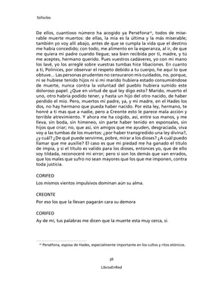 Sófocles



De ellos, cuantioso número ha acogido ya Perséfona20, todos de mise-
rable muerte muertos: de ellas, la mía es la última y la más miserable;
también yo voy allí abajo, antes de que se cumpla la vida que el destino
me había concedido; con todo, me alimento en la esperanza, al ir, de que
me quiera mi padre cuando llegue; sea bien recibida por ti, madre, y tú
me aceptes, hermano querido. Pues vuestros cadáveres, yo con mi mano
los lavé, yo los arreglé sobre vuestras tumbas hice libaciones. En cuanto
a ti, Polínices, por observar el respeto debido a tu cuerpo, he aquí lo que
obtuve... Las personas prudentes no censuraron mis cuidados, no, porque,
ni se hubiese tenido hijos ni si mi marido hubiera estado consumiéndose
de muerte, nunca contra la voluntad del pueblo hubiera sumido este
doloroso papel. ¿Que en virtud de qué ley digo esto? Marido, muerto el
uno, otro habría podido tener, y hasta un hijo del otro nacido, de haber
perdido el mío. Pero, muertos mi padre, ya, y mi madre, en el Hades los
dos, no hay hermano que pueda haber nacido. Por esta ley, hermano, te
honré a ti mas que a nadie, pero a Creonte esto le parece mala acción y
terrible atrevimiento. Y ahora me ha cogido, así, entre sus manos, y me
lleva, sin boda, sin himeneo, sin parte haber tenido en esponsales, sin
hijos que criar; no, que así, sin amigos que me ayuden, desgraciada, viva
voy a las tumbas de los muertos: ¿por haber transgredido una ley divina?,
¿y cuál? ¿De qué puede servirme, pobre, mirar a los dioses? ¿A cuál puedo
llamar que me auxilie? El caso es que mi piedad me ha ganado el título
de impía, y si el título es valido para los dioses, entonces yo, que de ello
soy tildada, reconoceré mi error; pero si son los demás que van errados,
que los males que sufro no sean mayores que los que me imponen, contra
toda justicia.

CORIFEO
Los mismos vientos impulsivos dominan aún su alma.

CREONTE
Por eso los que la llevan pagarán cara su demora

CORIFEO
Ay de mí, tus palabras me dicen que la muerte esta muy cerca, si.




 20
      Perséfona, esposa de Hades, especialmente importante en los cultos y ritos etónicos.


                                             36

                                        LibrosEnRed
 