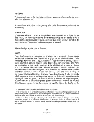 Antígona



CREONTE
Y te aconsejo que en lo absoluto confíes en que para ella no se ha de cum-
plir esto cabalmente.


(Los esclavos empujan a Antígona y ella cede, lentamente, mientras va
hablando).

ANTÍGONA
¡Oh tierra tebana, ciudad de mis padres! ¡Oh dioses de mi estirpe! Ya se
me llevan, sin demora; miradme, ciudadanos principales de Tebas: a mi, a
la única hija de los reyes que queda21; mirad qué he de sufrir, y por obra de
qué hombres. Y todo, por haber respetado la piedad.


(Salen Antígona y los que la llevan).

CORO
También Dánae22 tuvo que cambiar la celeste luz por una cárcel con puerta
de bronce: allí encerrada, fue uncida al yugo de un tálamo funeral. Y sin
embargo, también era ―¡ay, Antígona!― hija de ilustre familia, y guar-
daba además la semilla de Zeus a ella descendida como lluvia de oro. Pero
es implacable la fuerza del destino. Ni la felicidad, ni la guerra, ni una
torre, ni negras naves al azote del mar sometidas, pueden eludirlo. Fue
uncido también el irascible hijo de Drías, el rey de los edonos; por su cólera
mordaz23, Dioniso le sometió, como en coraza, a una prisión de piedra; así
va consumiéndose el terrible, desatado furor de su locura. El si ha conocido
al dios que con su mordaz lengua de locura había tocado, cuando quería
apaciguar a las mujeres que el dios poseía y detener el fuego báquico;
cuando irritaba a las Musas que se gozan en la ﬂauta. Junto a las oscuras
Simplégades, cerca de los dos mares, he aquí la ribera del Bósforo y la


 21
     Ismene no cuenta, dada la adaptabilidad de su carácter.
 22
     El coro evoca en su canto a tres personajes famosos y reales que tampoco eludieron el
destino: en primer lugar, Dánae, a la que su padre había recluido en una prisión cerrada
con puerta de bronce, que no impidió la visita de Zeus, sin embargo.
  23
     El hijo de Drías es Licurgo, sobre el que Esquilo había escrito una trilogía hoy perdida;
con todo, el tema es el del rey que se opone a la divinidad y ésta le castiga: aunque el
rey se llame ahí Penteo, la historia puede considerarse ejempliﬁcada en Las Bacantes de
Eurípides.


                                             37

                                        LibrosEnRed
 
