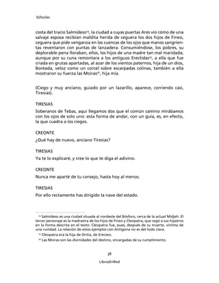 Sófocles



costa del tracio Salmideso24, la ciudad a cuyas puertas Ares vio cómo de una
salvaje esposa recibían maldita herida de ceguera los dos hijos de Fineo,
ceguera que pide venganza en las cuencas de los ojos que manos sangrien-
tas reventaron con puntas de lanzadera. Consumiéndose, los pobres, su
deplorable pena lloraban, ellos, los hijos de una madre tan mal maridada;
aunque por su cuna remontara a los antiguos Erectidas25, a ella que fue
criada en grutas apartadas, al azar de los vientos paternos, hija de un dios,
Boréada, veloz como un corcel sobre escarpadas colinas, también a ella
mostraron su fuerza las Moiras26, hija mía.


(Ciego y muy anciano, guiado por un lazarillo, aparece, corriendo casi,
Tiresias).

TIRESIAS
Soberanos de Tebas, aquí llegamos dos que el común camino mirábamos
con los ojos de solo uno: esta forma de andar, con un guía, es, en efecto,
la que cuadra a los ciegos.

CREONTE
¿Qué hay de nuevo, anciano Tiresias?

TIRESIAS
Ya te lo explicaré, y cree lo que te diga el adivino.

CREONTE
Nunca me aparté de tu consejo, hasta hoy al menos.

TIRESIAS
Por ello rectamente has dirigido la nave del estado.



 24
     Salmideso es una ciudad situada al nordeste del Bósforo, cerca de la actual Midjeh. El
tercer personaje es la madrastra de los hijos de Fineo y Cleopatra, que cegó a sus hijastros
en la forma descrita en el texto: Cleopatra fue, pues, después de su muerte, víctima de
una ruindad. La relación de estos ejemplos con Antígona no es del todo clara.
  25
     Cleopatra era la hija de Oritia, de Erecteo.
  26
     Las Moiras son las divinidades del destino, encargadas de su cumplimiento.


                                            38

                                       LibrosEnRed
 