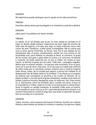 Antígona



CREONTE
Mi experiencia puede atestiguar que tu ayuda me ha sido provechosa.

TIRESIAS
Pues bien, piensa ahora que has llegado a un momento crucial de tu destine.

CREONTE
¿Qué pasa? Tus palabras me hacen temblar.

TIRESIAS
Lo sabrás, al oír las señales que sé por mi arte; estaba yo sentado en el
lugar en donde, desde antiguo, inspecciono las aves, lugar de reunión de
toda clase de pájaros, y he aquí que oigo un hasta entonces nunca oído
rumor de aves: frenéticos, crueles gritos ininteligibles. Me di cuenta que
unos a otros, garras homicidas, se herían: esto fue lo que deduje de sus
estrepitosas alas; al punto, amedrentarlo, tanteé con una victima en las
encendidas aras, pero Hefesto no elevaba la llama; al contrario, la grasa
de los muslos caía gota a gota sobre la ceniza y se consumía, humeante
y crujiente; las hieles esparcían por el aire su hedor; los muslos se que-
maron, se derritió la grasa que los cubre. Todo esto ―presagios negados,
delitos que no ofrecen señales― lo supe por este muchacho: él es mi guía,
como yo lo soy de otros. Pues bien, es el caso que la ciudad está enferma
de estos males por tu voluntad, porque nuestras aras y nuestros hogares
están llenos, todos, de la comida que pájaros y perros han hallado en el
desgraciado hijo de Edipo caído en el combate. Y los dioses ya no aceptan
las súplicas que acompañan al sacriﬁcio y los muslos no llamean. Ni un
pájaro ya deja ir una sola serial al gritar estrepitoso, aciados como están en
sangre y grosura humana. Recapacita, pues, en todo eso, hijo. Cosa común
es, si, equivocarse, entre los hombres, pero, cuando uno yerra, el que no
es imprudente ni infeliz, caído en el mal, no se está quieto e intenta levan-
tarse; el orgullo un castigo comporta, la necedad. Cede, pues, al muerto,
no te ensañes en quien tuvo ya su ﬁn: ¿qué clase de proeza es rematar a un
muerto? Pensando en tu bien te digo que cosa dulce es aprender de quien
bien te aconseja en tu provecho.

CREONTE
Todos, anciano, como arqueros que buscan el blanco, buscáis con vuestras
ﬂechas a este hombre (se señala a si mismo) ni vosotros, los adivinos, dejáis


                                     39

                                 LibrosEnRed
 
