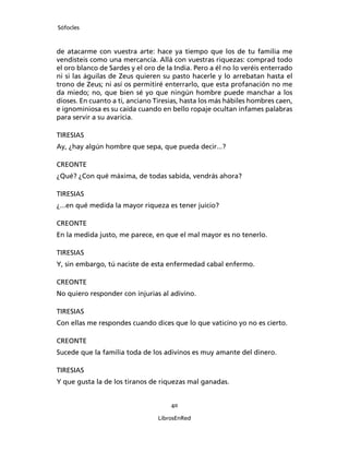 Sófocles



de atacarme con vuestra arte: hace ya tiempo que los de tu familia me
vendisteis como una mercancía. Allá con vuestras riquezas: comprad todo
el oro blanco de Sardes y el oro de la India. Pero a él no lo veréis enterrado
ni si las águilas de Zeus quieren su pasto hacerle y lo arrebatan hasta el
trono de Zeus; ni así os permitiré enterrarlo, que esta profanación no me
da miedo; no, que bien sé yo que ningún hombre puede manchar a los
dioses. En cuanto a ti, anciano Tiresias, hasta los más hábiles hombres caen,
e ignominiosa es su caída cuando en bello ropaje ocultan infames palabras
para servir a su avaricia.

TIRESIAS
Ay, ¿hay algún hombre que sepa, que pueda decir...?

CREONTE
¿Qué? ¿Con qué máxima, de todas sabida, vendrás ahora?

TIRESIAS
¿...en qué medida la mayor riqueza es tener juicio?

CREONTE
En la medida justo, me parece, en que el mal mayor es no tenerlo.

TIRESIAS
Y, sin embargo, tú naciste de esta enfermedad cabal enfermo.

CREONTE
No quiero responder con injurias al adivino.

TIRESIAS
Con ellas me respondes cuando dices que lo que vaticino yo no es cierto.

CREONTE
Sucede que la familia toda de los adivinos es muy amante del dinero.

TIRESIAS
Y que gusta la de los tiranos de riquezas mal ganadas.


                                     40

                                 LibrosEnRed
 