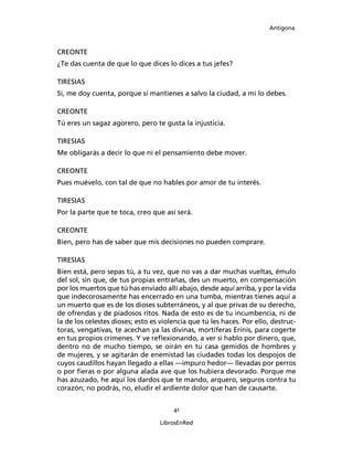 Antígona



CREONTE
¿Te das cuenta de que lo que dices lo dices a tus jefes?

TIRESIAS
Si, me doy cuenta, porque si mantienes a salvo la ciudad, a mi lo debes.

CREONTE
Tú eres un sagaz agorero, pero te gusta la injusticia.

TIRESIAS
Me obligarás a decir lo que ni el pensamiento debe mover.

CREONTE
Pues muévelo, con tal de que no hables por amor de tu interés.

TIRESIAS
Por la parte que te toca, creo que así será.

CREONTE
Bien, pero has de saber que mis decisiones no pueden comprare.

TIRESIAS
Bien está, pero sepas tú, a tu vez, que no vas a dar muchas vueltas, émulo
del sol, sin que, de tus propias entrañas, des un muerto, en compensación
por los muertos que tú has enviado allí abajo, desde aquí arriba, y por la vida
que indecorosamente has encerrado en una tumba, mientras tienes aquí a
un muerto que es de los dioses subterráneos, y al que privas de su derecho,
de ofrendas y de piadosos ritos. Nada de esto es de tu incumbencia, ni de
la de los celestes dioses; esto es violencia que tú les haces. Por ello, destruc-
toras, vengativas, te acechan ya las divinas, mortíferas Erinis, para cogerte
en tus propios crímenes. Y ve reﬂexionando, a ver si hablo por dinero, que,
dentro no de mucho tiempo, se oirán en tu casa gemidos de hombres y
de mujeres, y se agitarán de enemistad las ciudades todas los despojos de
cuyos caudillos hayan llegado a ellas ―impuro hedor― llevadas por perros
o por ﬁeras o por alguna alada ave que los hubiera devorado. Porque me
has azuzado, he aquí los dardos que te mando, arquero, seguros contra tu
corazón; no podrás, no, eludir el ardiente dolor que han de causarte.


                                       41

                                  LibrosEnRed
 