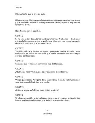 Sófocles



(Al muchacho que le sirve de guía)


Llévame a casa, hijo, que desahogue éste su cólera contra gente más joven
y que aprenda a alimentar su lengua con mas calma y a pensar mejor de lo
que ahora piensa.


(Sale Tiresias con el lazarillo).

CORIFEO
Se ha ido, señor, dejándonos terribles vaticinios. Y sabemos ―desde que
estos cabellos, negros antes, se vuelven ya blancos― que nunca ha predi-
cho a la ciudad nada que no fuera cierto.

CREONTE
También yo lo sé y tiembla mi espíritu; porque es terrible, si, ceder, pero
también lo es resistir en un furor que acabe chocando con un castigo
enviado por los dioses.

CORIFEO
Conviene que reﬂexiones con tiento, hijo de Meneceo.

CREONTE
¿Qué he de hacer? Habla, que estoy dispuesto a obedecerte.

CORIFEO
Venga, pues: saca a Antígona de su subterránea morada, y al muerto que
yace abandonado levántale una tumba.

CREONTE
¿Esto me aconsejas? ¿Debo, pues, ceder, según tu?

CORIFEO
Si, y lo antes posible, señor. A los que perseveran en errados pensamientos
les cortan el camino los daños que, veloces, mandan los dioses.




                                        42

                                    LibrosEnRed
 