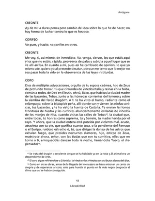 Antígona



CREONTE
Ay de mi: a duras penas pero cambio de idea sobre lo que he de hacer; no
hay forma de luchar contra lo que es forzoso.

CORIFEO
Ve pues, y hazlo; no confíes en otros.

CREONTE
Me voy, si, así mismo, de inmediato. Va, venga, siervos, los que estáis aquí
y los que no estáis, rápido, proveeros de palas y subid a aquel lugar que se
ve allí arriba. En cuanto a mi, pues así he cambiado de opinión, lo que yo
mismo ate, quiero yo al presente desatar, porque me temo que lo mejor no
sea pasar toda la vida en la observancia de las leyes instituidas.

CORO
Dios de múltiples advocaciones, orgullo de tu esposa cadmea, hijo de Zeus
de profundo tronar, tú que circundas de viñedos Italia y reinas en la falda,
común a todos, de Deo en Eleusis, oh tú, Baco, que habitas la ciudad madre
de las bacantes, Tebas, junto a las húmedas corrientes del Ismeno.y sobre
la siembra del feroz dragón27. A ti te ha visto el humo, radiante como el
relámpago, sobre la bicúspide peña, allí donde van y vienen las ninfas cori-
cias, tus bacantes, y te ha visto la fuente de Castalia. Te envían las lomas
frondosas de hiedra y las cumbres abundantemente orilladas de viñedos
de los monjes de Nisa, cuando visitas las calles de Tebas28, la ciudad que,
entre todas, tú honras como suprema, tú y Semele, tu madre herida por el
rayo. Y ahora, que la ciudad entera está poseída por violento mal, acude,
atraviesa con tu pie, que puriﬁca cuanto toca, o la pendiente del Parnaso
o el Euripo, ruidoso estrecho ó, tú, que diriges la danza de los astros que
exhalan fuego, que presides nocturnos clamores, hijo, estirpe de Zeus,
muéstrate ahora, señor, con las tíadas que son tu comitiva, ellas que en
torno a ti, enloquecidas danzan toda la noche, llamándote Yacco, el dis-
pensador29.

 27
     Se trata del dragón o serpiente de que se ha hablado ya en la nota 5.El animal era un
descendiente de Ares.
  28
     El coro sigue reﬁriéndose a Dionisio: la hiedra y los viñedos son atributos claros del dios.
  29
     Como en otras obras, antes de la llegada del mensajero se hace entonar un canto de
alegría y de esperanza al coro, sólo para hundir al punto en la más negra desgracia el
clima que así se había conseguido.


                                               43

                                         LibrosEnRed
 