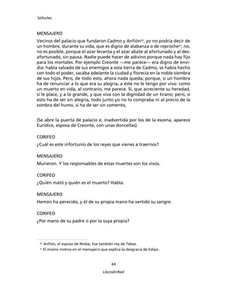 Sófocles



MENSAJERO
Vecinos del palacio que fundaron Cadmo y Anﬁón30, yo no podría decir de
un hombre, durante su vida, que es digno de alabanza o de reproche31; no,
no es posible, porque el azar levanta y el azar abate al afortunado y al des-
afortunado, sin pausa. Nadie puede hacer de adivino porque nada hay ﬁjo
para los mortales. Por ejemplo Creonte ―me parece― era digno de envi-
dia: había salvado de sus enemigos a esta tierra de Cadmo, se había hecho
con todo el poder, sacaba adelante la ciudad y ﬂorecía en la noble siembra
de sus hijos. Pero, de todo esto, ahora nada queda; porque, si un hombre
ha de renunciar a lo que era su alegría, a éste no le tengo por vivo: como
un muerto en vida, al contrario, me parece. Si, que acreciente su heredad,
si le place, y a lo grande, y que viva con la dignidad de un tirano; pero, si
esto ha de ser sin alegría, todo junto yo no lo compraba ni al precio de la
sombra del humo, si ha de ser sin comento,


(Se abre la puerta de palacio e, inadvertida por los de la escena, aparece
Eurídice, esposa de Creonte, con unas doncellas).

CORIFEO
¿Cuál es este infortunio de los reyes que vienes a traernos?

MENSAJERO
Murieron. Y los responsables de estas muertes son los vivos.

CORIFEO
¿Quién mató y quién es el muerto? Habla.

MENSAJERO
Hemón ha perecido, y él de su propia mano ha vertido su sangre.

CORIFEO
¿Por mano de su padre o por la suya propia?



 30
      Anﬁón, el esposo de Níobe, fue también rey de Tebas.
 31
      El mismo motivo en el mensajero que explica la desgracia de Edipo.


                                            44

                                       LibrosEnRed
 