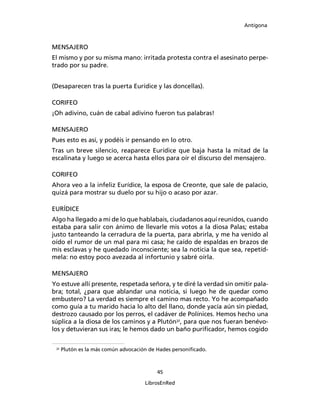 Antígona



MENSAJERO
El mismo y por su misma mano: irritada protesta contra el asesinato perpe-
trado por su padre.


(Desaparecen tras la puerta Eurídice y las doncellas).

CORIFEO
¡Oh adivino, cuán de cabal adivino fueron tus palabras!

MENSAJERO
Pues esto es así, y podéis ir pensando en lo otro.
Tras un breve silencio, reaparece Eurídice que baja hasta la mitad de la
escalinata y luego se acerca hasta ellos para oír el discurso del mensajero.

CORIFEO
Ahora veo a la infeliz Eurídice, la esposa de Creonte, que sale de palacio,
quizá para mostrar su duelo por su hijo o acaso por azar.

EURÍDICE
Algo ha llegado a mi de lo que hablabais, ciudadanos aquí reunidos, cuando
estaba para salir con ánimo de llevarle mis votos a la diosa Palas; estaba
justo tanteando la cerradura de la puerta, para abrirla, y me ha venido al
oído el rumor de un mal para mi casa; he caído de espaldas en brazos de
mis esclavas y he quedado inconsciente; sea la noticia la que sea, repetíd-
mela: no estoy poco avezada al infortunio y sabré oírla.

MENSAJERO
Yo estuve allí presente, respetada señora, y te diré la verdad sin omitir pala-
bra; total, ¿para que ablandar una noticia, si luego he de quedar como
embustero? La verdad es siempre el camino mas recto. Yo he acompañado
como guía a tu marido hacia lo alto del llano, donde yacía aún sin piedad,
destrozo causado por los perros, el cadáver de Polínices. Hemos hecho una
súplica a la diosa de los caminos y a Plutón32, para que nos fueran benévo-
los y detuvieran sus iras; le hemos dado un baño puriﬁcador, hemos cogido

 32
      Plutón es la más común advocación de Hades personiﬁcado.



                                          45

                                      LibrosEnRed
 