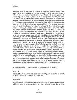 Sófocles



ramas de olivo y quemado lo que de él quedaba; hemos amontonado
tierra patria hasta hacerle un túmulo bien alto. Luego nos encaminamos
a donde tiene la muchacha su tálamo nupcial, lecho de piedra y cueva de
Hades. Alguien ha oído ya, desde lejos, voces, agudos lamentos, en torno
a la tumba a la que faltaron fúnebres honras, y se acerca a nuestro amo
Creonte para hacérselo notar; éste, conforme se va acercando, mas le llega
confuso rumor de quejumbrosa voz; gime y, entre sollozos, dice estas pala-
bras: “Ay de mi, desgraciado, soy acaso adivino? ¿Por ventura recorro el
más aciago camino de cuantos recorrí en mi vida? Es de mi hijo esta voz que
me acoge. Venga, servidores, veloces, corred, plantaros en la tumba, retirad
una piedra, meteros en el túmulo por la abertura, hasta la boca misma de
la cueva y atención: ﬁjaros bien si la voz que escucho es la de Hemón o si se
trata de un engaño que los dioses me envían.” Nosotros, en cumplimiento
de lo que nuestro desalentado jefe nos mandaba, miramos, y al fondo de
la caverna, la vimos a ella colgada por el cuello, ahogada por el lazo de hilo
hecho de su ﬁno velo, y a él caído a su vera, abrazándola por la cintura,
llorando la perdida de su novia, ya muerta, el crimen de su padre y su amor
desgraciado. Cuando Creonte le ve, lamentables son sus quejas: se acerca
a él y le llama con quejidos de dolor: “Infeliz, ¿qué has hecho?; ¿qué pre-
tendes? ¿Qué desgracia te ha privado de razón? Sal, hijo, sal; te lo ruego,
suplicante.” Pero su hijo le miró de arriba a abajo con ojos terribles, le escu-
pió en el rostro, sin responderle, y desenvainó su espada de doble ﬁlo. Su
padre, de un salto, esquiva el golpe: él falla, vuelve su ira entonces contra si
mismo, el desgraciado; como va, se inclina, rígido, sobre la espada y hasta la
mitad la clava en sus costillas; aún en sus cabales, sin fuerza ya en su brazo,
se abraza a la muchacha; exhala súbito golpe de sangre y ensangrentada
deja la blanca mejilla de la joven; allí queda, cadáver al lado de un cadáver;
que al ﬁnal, mísero, logró su boda, pero ya en el Hades: ejemplo para los
mortales de hasta qué punto el peor mal del hombre es la irreﬂexión.


(Sin decir palabra, sube Eurídice las escaleras y entra en palacio).

CORIFEO
¿Por qué tenías que contarlo todo tan exacto? ¿La reina se ha marchado
sin decir palabra, ni para bien ni para mal?

MENSAJERO
También yo me he extrañado, pero me alimento en la esperanza de que,
habiendo oído la triste suerte de su hijo, no haya creído digno llorar


                                      46

                                  LibrosEnRed
 