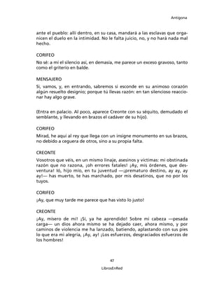Antígona



ante el pueblo: allí dentro, en su casa, mandará a las esclavas que orga-
nicen el duelo en la intimidad. No le falta juicio, no, y no hará nada mal
hecho.

CORIFEO
No sé: a mí el silencio así, en demasía, me parece un exceso gravoso, tanto
como el griterío en balde.

MENSAJERO
Si, vamos, y, en entrando, sabremos si esconde en su animoso corazón
algún resuelto designio; porque tú llevas razón: en tan silencioso reaccio-
nar hay algo grave.


(Entra en palacio. Al poco, aparece Creonte con su séquito, demudado el
semblante, y llevando en brazos el cadáver de su hijo).

CORIFEO
Mirad, he aquí al rey que llega con un insigne monumento en sus brazos,
no debido a ceguera de otros, sino a su propia falta.

CREONTE
Vosotros que véis, en un mismo linaje, asesinos y víctimas: mi obstinada
razón que no razona, ¡oh errores fatales! ¡Ay, mis órdenes, que des-
ventura! Ió, hijo mío, en tu juventud ―¡prematuro destino, ay ay, ay
ay!― has muerto, te has marchado, por mis desatinos, que no por los
tuyos.

CORIFEO
¡Ay, que muy tarde me parece que has visto lo justo!

CREONTE
¡Ay, mísero de mí! ¡Sí, ya he aprendido! Sobre mi cabeza ―pesada
carga― un dios ahora mismo se ha dejado caer, ahora mismo, y por
caminos de violencia me ha lanzado, batiendo, aplastando con sus pies
lo que era mi alegría, ¡Ay, ay! ¡Los esfuerzos, desgraciados esfuerzos de
los hombres!



                                    47

                                LibrosEnRed
 
