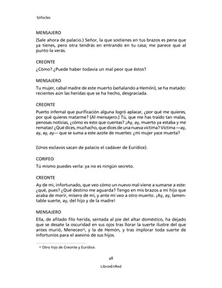 Sófocles



MENSAJERO
(Sale ahora de palacio.) Señor, la que sostienes en tus brazos es pena que
ya tienes, pero otra tendrás en entrando en tu casa; me parece que al
punto la verás.

CREONTE
¿Cómo? ¿Puede haber todavía un mal peor que éstos?

MENSAJERO
Tu mujer, cabal madre de este muerto (señalando a Hemón), se ha matado:
recientes aún las heridas que se ha hecho, desgraciada.

CREONTE
Puerto infernal que puriﬁcación alguna logró aplacar, ¿por qué me quieres,
por qué quieres matarme? (Al mensajero.) Tú, que me has traído tan malas,
penosas noticias, ¿cómo es esto que cuentas? ¡Ay, ay, muerto ya estaba y me
rematas! ¿Qué dices, muchacho, que dices de una nueva víctima? Víctima ―ay,
ay, ay, ay― que se suma a este azote de muertes: ¿mi mujer yace muerta?


(Unos esclavos sacan de palacio el cadáver de Eurídice).

CORIFEO
Tú mismo puedes verla: ya no es ningún secreto.

CREONTE
Ay de mi, infortunado, que veo cómo un nuevo mal viene a sumarse a este:
¿qué, pues? ¿Qué destino me aguarda? Tengo en mis brazos a mi hijo que
acaba de morir, mísero de mí, y ante mí veo a otro muerto. ¡Ay, ay, lamen-
table suerte, ay, del hijo y de la madre!

MENSAJERO
Ella, de aﬁlado ﬁlo herida, sentada al pie del altar doméstico, ha dejado
que se desate la oscuridad en sus ojos tras llorar la suerte ilustre del que
antes murió, Meneceo33, y la de Hemón, y tras implorar toda suerte de
infortunios para el asesino de sus hijos.

 33
      Otro hijo de Creonte y Eurídice.

                                             48

                                         LibrosEnRed
 