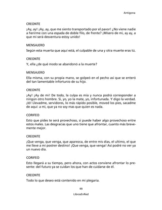 Antígona



CREONTE
¡Ay, ay! ¡Ay, ay, que me siento transportado por el pavor! ¿No viene nadie
a herirme con una espada de doble ﬁlo, de frente? ¡Mísero de mi, ay ay, a
que mi será desventura estoy unido!

MENSAJERO
Según esta muerta que aquí está, el culpable de una y otra muerte eras tú.

CREONTE
Y, ella ¿de qué modo se abandonó a la muerte?

MENSAJERO
Ella misma, con su propia mano, se golpeó en el pecho así que se enteró
del tan lamentable infortunio de su hijo.

CREONTE
¡Ay! ¡Ay de mi! De todo, la culpa es mía y nunca podrá corresponder a
ningún otro hombre. Si, yo, yo la mate, yo, infortunada. Y digo la verdad.
¡Ió! Llevadme, servidores, lo más rápido posible, moved los pies, sacadme
de aquí: a mi, que ya no soy mas que quien es nada.

CORIFEO
Esto que pides te será provechoso, si puede haber algo provechoso entre
estos males. Las desgracias que uno tiene que afrontar, cuanto más breve-
mente mejor.

CREONTE
¡Que venga, que venga, que aparezca, de entre mis días, el ultimo, el que
me lleve a mi postrer destino! ¡Que venga, que venga! Así podré no ver ya
un nuevo día.

CORIFEO
Esto llegará a su tiempo, pero ahora, con actos conviene afrontar lo pre-
sente: del futuro ya se cuidan los que han de cuidarse de él.

CREONTE
Todo lo que deseo está contenido en mi plegaria.

                                    49

                               LibrosEnRed
 