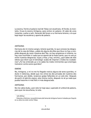 La escena, frente al palacio real de Tebas con escalinata. Al fondo, la mon-
taña. Cruza la escena Antígona, para entrar en palacio. Al cabo de unos
instantes, vuelve a salir, llevando del brazo a su hermana Ismene, a la que
baje bajar las escaleras y aparta de palacio.




ANTÍGONA
Hermana de mi misma sangre, Ismene querida, tú que conoces las desgra-
cias de la casa de Edipo, ¿sabes de alguna de ellas que Zeus no hay a cum-
plido después de nacer nosotras dos? No, no hay vergüenza ni infamia, no
hay cosa insufrible ni nada que se aparte de la mala suerte, que no vea yo
entre nuestras desgracias, tuyas y mías; y hoy, encima, ¿qué sabes de este
edicto que dicen que el estratego1 acaba de imponer a todos los ciudada-
nos? ¿Te has enterado ya o no sabes los males inminentes que enemigos
tramaron contra seres queridos?

ISMENE
No, Antígona, a mí no me ha llegado noticia alguna de seres queridos, ni
dulce ni dolorosa, desde que nos vimos las dos privadas de nuestros dos
hermanos, por doble, recíproco golpe fallecidos en un solo día2. Después
de partir el ejército argivo, esta misma noche, después no sé ya nada que
pueda hacerme ni más feliz ni más desgraciada.

ANTÍGONA
No me cabía duda, y por esto te traje aquí, superado el umbral de palacio,
para que me escucharas, tú sola.

 1
   Jefe Militar
 2
   Etéocles y Polínices. Los preliminares del tema de Antígona fueron tratados por Esquilo
en su obra Los siete contra Tebas.


                                            5

                                      LibrosEnRed
 