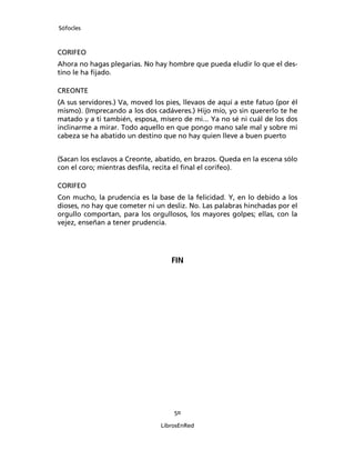 Sófocles



CORIFEO
Ahora no hagas plegarias. No hay hombre que pueda eludir lo que el des-
tino le ha ﬁjado.

CREONTE
(A sus servidores.) Va, moved los pies, llevaos de aquí a este fatuo (por él
mismo). (Imprecando a los dos cadáveres.) Hijo mío, yo sin quererlo te he
matado y a ti también, esposa, mísero de mi... Ya no sé ni cuál de los dos
inclinarme a mirar. Todo aquello en que pongo mano sale mal y sobre mi
cabeza se ha abatido un destino que no hay quien lleve a buen puerto


(Sacan los esclavos a Creonte, abatido, en brazos. Queda en la escena sólo
con el coro; mientras desﬁla, recita el ﬁnal el corifeo).

CORIFEO
Con mucho, la prudencia es la base de la felicidad. Y, en lo debido a los
dioses, no hay que cometer ni un desliz. No. Las palabras hinchadas por el
orgullo comportan, para los orgullosos, los mayores golpes; ellas, con la
vejez, enseñan a tener prudencia.




                                    FIN




                                    50

                                LibrosEnRed
 
