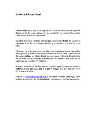 Editorial LibrosEnRed




LibrosEnRed es la Editorial Digital más completa en idioma español.
Desde junio de 2000 trabajamos en la edición y venta de libros digi-
tales e impresos bajo demanda.

Nuestra misión es facilitar a todos los autores la edición de sus obras
y ofrecer a los lectores acceso rápido y económico a libros de todo
tipo.

Editamos novelas, cuentos, poesías, tesis, investigaciones, manuales,
monografías y toda variedad de contenidos. Brindamos la posibilidad
de comercializar las obras desde Internet para millones de potencia-
les lectores. De este modo, intentamos fortalecer la difusión de los
autores que escriben en español.

Nuestro sistema de atribución de regalías permite que los autores
obtengan una ganancia 300% o 400% mayor a la que reciben en el
circuito tradicional.

Ingrese a www.librosenred.com y conozca nuestro catálogo, com-
puesto por cientos de títulos clásicos y de autores contemporáneos.
 