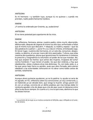 Antígona



ANTÍGONA
Es mi hermano ―y también tuyo, aunque tú no quieras―; cuando me
prendan, nadie podrá llamarme traidora.

ISMENE
¡Y contra lo ordenado por Creonte, ay, audacísima!

ANTÍGONA
El no tiene potestad para apartarme de los míos.

ISMENE
Ay, reﬂexiona, hermana, piensa: nuestro padre, cómo murió, aborrecido,
deshonrado, después de cegarse él mismo sus dos ojos, enfrentado a faltas
que él mismo tuvo que descubrir. Y después, su madre y esposa ―que las
dos palabras le cuadran―, pone ﬁn a su vida en infame, entrelazada soga.
En tercer lugar, nuestros dos hermanos, en un solo día, consuman, desgra-
ciados, su destino, el uno por mano del otro asesinados. Y ahora, que solas
nosotras dos quedamos, piensa que ignominioso ﬁn tendremos si violamos
lo prescrito y trasgredimos la voluntad o el poder de los que mandan. No,
hay que aceptar los hechos: que somos dos mujeres, incapaces de luchar
contra hombres3; Y que tienen el poder, los que dan órdenes, y hay que
obedecerlas―éstas y todavía otras más dolorosas. Yo, con todo, pido, si, a
los que yacen bajo tierra su perdón, pues que obro forzada, pero pienso
obedecer a las autoridades: esforzarse en no obrar como todos carece de
sentido, totalmente.

ANTÍGONA
Aunque ahora quisieras ayudarme, ya no lo pediría: tu ayuda no sería de
mi agrado; en ﬁn, reﬂexiona sobre tus convicciones: yo voy a enterrarle, y,
en habiendo yo así obrado bien, que venga la muerte: amiga yaceré con
él, con un amigo, convicta de un delito piadoso; por mas tiempo debe mi
conducta agradar a los de abajo que a los de aquí, pues mi descanso entre
ellos ha de durar siempre. En cuanto a ti, si es lo que crees, deshonra lo que
los dioses honran.



  3
    La sumisión de la mujer es un motivo constante en Sófocles, aquí, reﬂejado en el carác-
ter de Ismene.


                                            7

                                       LibrosEnRed
 