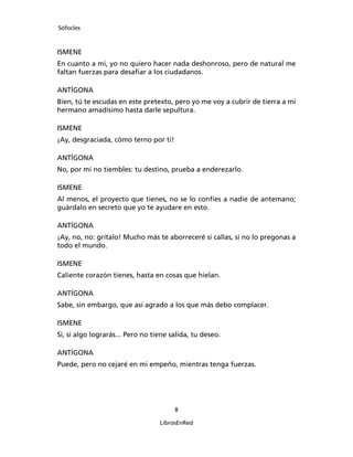 Sófocles



ISMENE
En cuanto a mi, yo no quiero hacer nada deshonroso, pero de natural me
faltan fuerzas para desaﬁar a los ciudadanos.

ANTÍGONA
Bien, tú te escudas en este pretexto, pero yo me voy a cubrir de tierra a mi
hermano amadísimo hasta darle sepultura.

ISMENE
¡Ay, desgraciada, cómo terno por ti!

ANTÍGONA
No, por mi no tiembles: tu destino, prueba a enderezarlo.

ISMENE
Al menos, el proyecto que tienes, no se lo confíes a nadie de antemano;
guárdalo en secreto que yo te ayudare en esto.

ANTÍGONA
¡Ay, no, no: grítalo! Mucho más te aborreceré si callas, si no lo pregonas a
todo el mundo.

ISMENE
Caliente corazón tienes, hasta en cosas que hielan.

ANTÍGONA
Sabe, sin embargo, que así agrado a los que más debo complacer.

ISMENE
Si, si algo lograrás... Pero no tiene salida, tu deseo.

ANTÍGONA
Puede, pero no cejaré en mi empeño, mientras tenga fuerzas.




                                       8

                                  LibrosEnRed
 