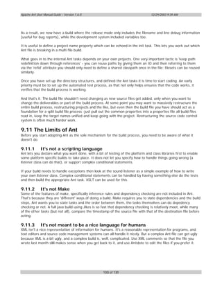Apache Ant User Manual Guide – Version 1.6.0                                          12/29/2003 9:39 AM




As a result, we now have a build where the release mode only includes the filename and line debug information
(useful for bug reports), while the development system included variables too.

It is useful to define a project name property which can be echoed in the init task. This lets you work out which
Ant file is breaking in a multi file build.

What goes in to the internal Ant tasks depends on your own projects. One very important tactic is 'keep path
redefinition down through references' - you can reuse paths by giving them an ID and then referring to them
via the 'refid' attribute you should only need to define a shared classpath once in the file; filesets can be reused
similarly.

Once you have set up the directory structures, and defined the Ant tasks it is time to start coding. An early
priority must be to set up the automated test process, as that not only helps ensures that the code works, it
verifies that the build process is working.

And that's it. The build file shouldn't need changing as new source files get added, only when you want to
change the deliverables or part of the build process. At some point you may want to massively restructure the
entire build process, restructuring projects and the like, but even then the build file you have should act as a
foundation for a split build file process -just pull out the common properties into a properties file all build files
read in, keep the target names unified and keep going with the project. Restructuring the source code control
system is often much harder work.

9.11 The Limits of Ant
Before you start adopting Ant as the sole mechanism for the build process, you need to be aware of what it
doesn't do.

9.11.1        It's not a scripting language
Ant lets you declare what you want done, with a bit of testing of the platform and class libraries first to enable
some platform specific builds to take place. It does not let you specify how to handle things going wrong (a
listener class can do that), or support complex conditional statements.

If your build needs to handle exceptions then look at the sound listener as a simple example of how to write
your own listener class. Complex conditional statements can be handled by having something else do the tests
and then build the appropriate Ant task. XSLT can be used for this.

9.11.2        It's not Make
Some of the features of make, specifically inference rules and dependency checking are not included in Ant.
That's because they are 'different' ways of doing a build. Make requires you to state dependencies and the build
steps, Ant wants you to state tasks and the order between them, the tasks themselves can do depedency
checking or not. A full java build using Jikes is so fast that dependency checking is relatively moot, while many
of the other tasks (but not all), compare the timestamp of the source file with that of the destination file before
acting.

9.11.3        It's not meant to be a nice language for humans
XML isn't a nice representation of information for humans. It's a reasonable representation for programs, and
text editors and source code management systems can all handle it nicely. But a complex Ant file can get ugly
because XML is a bit ugly, and a complex build is, well, complicated. Use XML comments so that the file you
wrote last month still makes sense when you get back to it, and use Antidote to edit the files if you prefer it.




                                                      100 of 130
 