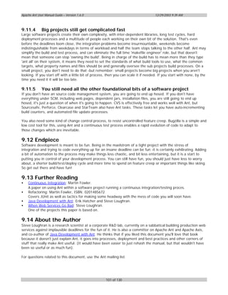 Apache Ant User Manual Guide – Version 1.6.0                                          12/29/2003 9:39 AM



9.11.4        Big projects still get complicated fast
Large software projects create their own complexity, with inter-dependent libraries, long test cycles, hard
deployment processes and a multitude of people each working on their own bit of the solution. That's even
before the deadlines loom close, the integration problems become insurmountable, weekends become
indistinguishable from weekdays in terms of workload and half the team stops talking to the other half. Ant may
simplify the build and test process, and can eliminate the full time 'makefile engineer' role, but that doesn't
mean that someone can stop 'owning the build'. Being in charge of the build has to mean more than they type
'ant all' on their system, it means they need to set the standards of what build tools to use, what the common
targets, what property names and files should be and generally oversee the sub projects build processes. On a
small project, you don't need to do that -but remember: small projects become big projects when you aren't
looking. If you start off with a little bit of process, then you can scale it if needed. If you start with none, by the
time you need it it will be too late.

9.11.5        You still need all the other foundational bits of a software project
If you don't have an source code management system, you are going to end up hosed. If you don't have
everything under SCM, including web pages, dependent jars, installation files, you are still going to end up
hosed, it's just a question of when it's going to happen. CVS is effectively free and works well with Ant, but
Sourcesafe, Perforce, Clearcase and StarTeam also have Ant tasks. These tasks let you have auto-incrementing
build counters, and automated file update processes.

You also need some kind of change control process, to resist uncontrolled feature creep. Bugzilla is a simple and
low cost tool for this, using Ant and a continuous test process enables a rapid evolution of code to adapt to
those changes which are inevitable.

9.12 Endpiece
Software development is meant to be fun. Being in the maelstrom of a tight project with the stress of
integration and trying to code everything up for an insane deadline can be fun -it is certainly exhilirating. Adding
a bit of automation to the process may make things less chaotic, and bit less entertaining, but it is a start to
putting you in control of your development process. You can still have fun, you should just have less to worry
about, a shorter build/test/deploy cycle and more time to spend on feature creep or important things like skiing.
So get out there and have fun!

9.13 Further Reading
•   Continuous Integration; Martin Fowler.
    A paper on using Ant within a software project running a continuous integration/testing proces.
•   Refactoring; Martin Fowler, ISBN: 0201485672
    Covers JUnit as well as tactics for making some headway with the mess of code you will soon have.
•   Java Development with Ant; Erik Hatcher and Steve Loughran.
•   When Web Services Go Bad; Steve Loughran.
    One of the projects this paper is based on.

9.14 About the Author
Steve Loughran is a research scientist at a corporate R&D lab, currently on a sabbatical building production web
services against implausible deadlines for the fun of it. He is also a committer on Apache Ant and Apache Axis,
and co-author of Java Development with Ant. He thinks that if you liked this document you'll love that book
because it doesn't just explain Ant, it goes into processes, deployment and best practices and other corners of
stuff that really make Ant useful. (It would have been easier to just rehash the manual, but that wouldn't have
been so useful or as much fun).

For questions related to this document, use the Ant mailing list.




                                                      101 of 130
 