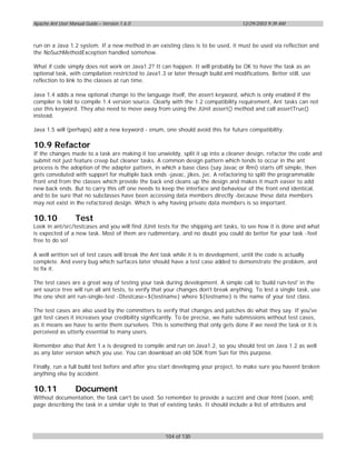 Apache Ant User Manual Guide – Version 1.6.0                                         12/29/2003 9:39 AM



run on a Java 1.2 system. If a new method in an existing class is to be used, it must be used via reflection and
the NoSuchMethodException handled somehow.

What if code simply does not work on Java1.2? It can happen. It will probably be OK to have the task as an
optional task, with compilation restricted to Java1.3 or later through build.xml modifications. Better still, use
reflection to link to the classes at run time.

Java 1.4 adds a new optional change to the language itself, the assert keyword, which is only enabled if the
compiler is told to compile 1.4 version source. Clearly with the 1.2 compatibility requirement, Ant tasks can not
use this keyword. They also need to move away from using the JUnit assert() method and call assertTrue()
instead.

Java 1.5 will (perhaps) add a new keyword - enum, one should avoid this for future compatibility.

10.9 Refactor
If the changes made to a task are making it too unwieldy, split it up into a cleaner design, refactor the code and
submit not just feature creep but cleaner tasks. A common design pattern which tends to occur in the ant
process is the adoption of the adapter pattern, in which a base class (say Javac or Rmi) starts off simple, then
gets convoluted with support for multiple back ends -javac, jikes, jvc. A refactoring to split the programmable
front end from the classes which provide the back end cleans up the design and makes it much easier to add
new back ends. But to carry this off one needs to keep the interface and behaviour of the front end identical,
and to be sure that no subclasses have been accessing data members directly -because these data members
may not exist in the refactored design. Which is why having private data members is so important.

10.10              Test
Look in ant/src/testcases and you will find JUnit tests for the shipping ant tasks, to see how it is done and what
is expected of a new task. Most of them are rudimentary, and no doubt you could do better for your task -feel
free to do so!

A well written set of test cases will break the Ant task while it is in development, until the code is actually
complete. And every bug which surfaces later should have a test case added to demonstrate the problem, and
to fix it.

The test cases are a great way of testing your task during development. A simple call to 'build run-test' in the
ant source tree will run all ant tests, to verify that your changes don't break anything. To test a single task, use
the one shot ant run-single-test -Dtestcase=${testname} where ${testname} is the name of your test class.

The test cases are also used by the committers to verify that changes and patches do what they say. If you've
got test cases it increases your credibility significantly. To be precise, we hate submissions without test cases,
as it means we have to write them ourselves. This is something that only gets done if we need the task or it is
perceived as utterly essential to many users.

Remember also that Ant 1.x is designed to compile and run on Java1.2, so you should test on Java 1.2 as well
as any later version which you use. You can download an old SDK from Sun for this purpose.

Finally, run a full build test before and after you start developing your project, to make sure you havent broken
anything else by accident.

10.11              Document
Without documentation, the task can't be used. So remember to provide a succint and clear html (soon, xml)
page describing the task in a similar style to that of existing tasks. It should include a list of attributes and




                                                     104 of 130
 