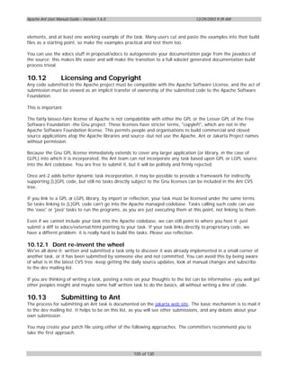 Apache Ant User Manual Guide – Version 1.6.0                                        12/29/2003 9:39 AM



elements, and at least one working example of the task. Many users cut and paste the examples into their build
files as a starting point, so make the examples practical and test them too.

You can use the xdocs stuff in proposal/xdocs to autogenerate your documentation page from the javadocs of
the source; this makes life easier and will make the transition to a full xdoclet generated documentation build
process trivial.

10.12              Licensing and Copyright
Any code submitted to the Apache project must be compatible with the Apache Software License, and the act of
submission must be viewed as an implicit transfer of ownership of the submitted code to the Apache Software
Foundation.

This is important.

The fairly laissez-faire license of Apache is not compabitible with either the GPL or the Lesser GPL of the Free
Software Foundation -the Gnu project. These licenses have stricter terms, "copyleft", which are not in the
Apache Software Foundation license. This permits people and organisations to build commercial and closed
source applications atop the Apache libraries and source -but not use the Apache, Ant or Jakarta Project names
without permission.

Because the Gnu GPL license immediately extends to cover any larger application (or library, in the case of
GLPL) into which it is incorporated, the Ant team can not incorporate any task based upon GPL or LGPL source
into the Ant codebase. You are free to submit it, but it will be politely and firmly rejected.

Once ant-2 adds better dynamic task incorporation, it may be possible to provide a framework for indirectly
supporting [L]GPL code, but still no tasks directly subject to the Gnu licenses can be included in the Ant CVS
tree.

If you link to a GPL or LGPL library, by import or reflection, your task must be licensed under the same terms.
So tasks linking to (L)GPL code can't go into the Apache managed codebase. Tasks calling such code can use
the 'exec' or 'java' tasks to run the programs, as you are just executing them at this point, not linking to them.

Even if we cannot include your task into the Apache codebase, we can still point to where you host it -just
submit a diff to xdocs/external.html pointing to your task. If your task links directly to proprietary code, we
have a differnt problem: it is really hard to build the tasks. Please use reflection.

10.12.1 Dont re-invent the wheel
We've all done it: written and submitted a task only to discover it was already implemented in a small corner of
another task, or it has been submitted by someone else and not committed. You can avoid this by being aware
of what is in the latest CVS tree -keep getting the daily source updates, look at manual changes and subscribe
to the dev mailing list.

If you are thinking of writing a task, posting a note on your thoughts to the list can be informative -you well get
other peoples insight and maybe some half written task to do the basics, all without writing a line of code.

10.13              Submitting to Ant
The process for submitting an Ant task is documented on the jakarta web site. The basic mechanism is to mail it
to the dev mailing list. It helps to be on this list, as you will see other submissions, and any debate about your
own submission.

You may create your patch file using either of the following approaches. The committers recommend you to
take the first approach.



                                                     105 of 130
 