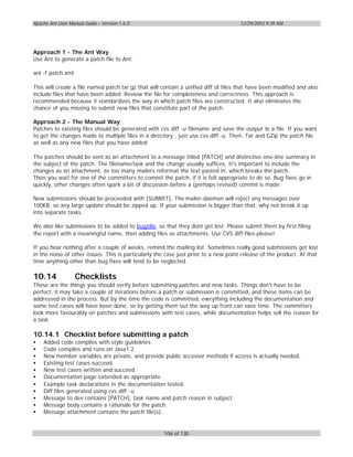 Apache Ant User Manual Guide – Version 1.6.0                                         12/29/2003 9:39 AM




Approach 1 - The Ant Way
Use Ant to generate a patch file to Ant:

ant -f patch.xml

This will create a file named patch.tar.gz that will contain a unified diff of files that have been modified and also
include files that have been added. Review the file for completeness and correctness. This approach is
recommended because it standardizes the way in which patch files are constructed. It also eliminates the
chance of you missing to submit new files that constitute part of the patch.

Approach 2 - The Manual Way
Patches to existing files should be generated with cvs diff -u filename and save the output to a file. If you want
to get the changes made to multiple files in a directory , just use cvs diff -u. Then, Tar and GZip the patch file
as well as any new files that you have added.

The patches should be sent as an attachment to a message titled [PATCH] and distinctive one-line summary in
the subject of the patch. The filename/task and the change usually suffices. It's important to include the
changes as an attachment, as too many mailers reformat the text pasted in, which breaks the patch.
Then you wait for one of the committers to commit the patch, if it is felt appropriate to do so. Bug fixes go in
quickly, other changes often spark a bit of discussion before a (perhaps revised) commit is made.

New submissions should be proceeded with [SUBMIT]. The mailer-daemon will reject any messages over
100KB, so any large update should be zipped up. If your submission is bigger than that, why not break it up
into separate tasks.

We also like submissions to be added to bugzilla, so that they dont get lost. Please submit them by first filing
the report with a meaningful name, then adding files as attachments. Use CVS diff files please!

If you hear nothing after a couple of weeks, remind the mailing list. Sometimes really good submissions get lost
in the noise of other issues. This is particularly the case just prior to a new point release of the product. At that
time anything other than bug fixes will tend to be neglected.

10.14              Checklists
These are the things you should verify before submitting patches and new tasks. Things don't have to be
perfect, it may take a couple of iterations before a patch or submission is committed, and these items can be
addressed in the process. But by the time the code is committed, everything including the documentation and
some test cases will have been done, so by getting them out the way up front can save time. The committers
look more favourably on patches and submissions with test cases, while documentation helps sell the reason for
a task.

10.14.1 Checklist before submitting a patch
•   Added code complies with style guidelines
•   Code compiles and runs on Java1.2
•   New member variables are private, and provide public accessor methods if access is actually needed.
•   Existing test cases succeed.
•   New test cases written and succeed.
•   Documentation page extended as appropriate.
•   Example task declarations in the documentation tested.
•   Diff files generated using cvs diff -u
•   Message to dev contains [PATCH], task name and patch reason in subject.
•   Message body contains a rationale for the patch.
•   Message attachment contains the patch file(s).


                                                     106 of 130
 