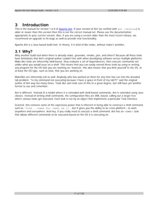 Apache Ant User Manual Guide – Version 1.6.0                                       12/29/2003 9:39 AM




3      Introduction
This is the manual for version 1.6.0 of Apache Ant. If your version of Ant (as verified with ant -version) is
older or newer than this version then this is not the correct manual set. Please use the documentation
appropriate to your current version. Also, if you are using a version older than the most recent release, we
recommend an upgrade to fix bugs as well as provide new functionality.

Apache Ant is a Java-based build tool. In theory, it is kind of like make, without make's wrinkles.

3.1 Why?
Why another build tool when there is already make, gnumake, nmake, jam, and others? Because all those tools
have limitations that Ant's original author couldn't live with when developing software across multiple platforms.
Make-like tools are inherently shell-based: they evaluate a set of dependencies, then execute commands not
unlike what you would issue on a shell. This means that you can easily extend these tools by using or writing
any program for the OS that you are working on; however, this also means that you limit yourself to the OS, or
at least the OS type, such as Unix, that you are working on.

Makefiles are inherently evil as well. Anybody who has worked on them for any time has run into the dreaded
tab problem. "Is my command not executing because I have a space in front of my tab?!!" said the original
author of Ant way too many times. Tools like Jam took care of this to a great degree, but still have yet another
format to use and remember.

Ant is different. Instead of a model where it is extended with shell-based commands, Ant is extended using Java
classes. Instead of writing shell commands, the configuration files are XML-based, calling out a target tree
where various tasks get executed. Each task is run by an object that implements a particular Task interface.

Granted, this removes some of the expressive power that is inherent in being able to construct a shell command
such as `find . -name foo -exec rm {}`, but it gives you the ability to be cross-platform - to work
anywhere and everywhere. And hey, if you really need to execute a shell command, Ant has an <exec> task
that allows different commands to be executed based on the OS it is executing on.




                                                     11 of 130
 