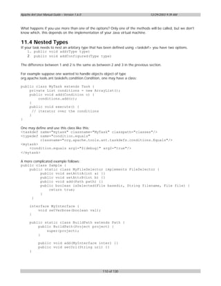 Apache Ant User Manual Guide – Version 1.6.0                                   12/29/2003 9:39 AM



What happens if you use more than one of the options? Only one of the methods will be called, but we don't
know which, this depends on the implementation of your Java virtual machine.

11.4 Nested Types
If your task needs to nest an arbitary type that has been defined using <taskdef> you have two options.
     1. public void add(Type type)
     2. public void addConfigured(Type type)

The difference between 1 and 2 is the same as between 2 and 3 in the previous section.

For example suppose one wanted to handle objects object of type
org.apache.tools.ant.taskdefs.condition.Condition, one may have a class:

public class MyTask extends Task {
    private List conditions = new ArrayList();
    public void add(Condition c) {
         conditions.add(c);
    }
    public void execute() {
      // iterator over the conditions
    }
}

One may define and use this class like this:
<taskdef name="mytask" classname="MyTask" classpath="classes"/>
<typedef name="condition.equals"
          classname="org.apache.tools.ant.taskdefs.conditions.Equals"/>
<mytask>
    <condition.equals arg1="${debug}" arg2="true"/>
</mytask>

A more complicated example follows:
public class Sample {
    public static class MyFileSelector implements FileSelector {
          public void setAttrA(int a) {}
          public void setAttrB(int b) {}
          public void add(Path path) {}
          public boolean isSelected(File basedir, String filename, File file) {
                return true;
          }
      }

      interface MyInterface {
          void setVerbose(boolean val);
      }

      public static class BuildPath extends Path {
          public BuildPath(Project project) {
              super(project);
          }

            public void add(MyInterface inter) {}
            public void setUrl(String url) {}
      }




                                                  110 of 130
 
