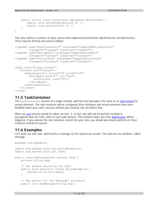 Apache Ant User Manual Guide – Version 1.6.0                                     12/29/2003 9:39 AM



      public static class XInterface implements MyInterface {
          public void setVerbose(boolean x) {}
          public void setCount(int c) {}
      }
}

This class defines a number of static classes that implement/extend Path, MyFileSelector and MyInterface.
These may be defined and used as follows:

<typedef name="myfileselector" classname="Sample$MyFileSelector"
         classpath="classes" loaderref="classes"/>
<typedef name="buildpath" classname="Sample$BuildPath"
         classpath="classes" loaderref="classes"/>
<typedef name="xinterface" classname="Sample$XInterface"
         classpath="classes" loaderref="classes"/>

<copy todir="copy-classes">
   <fileset dir="classes">
      <myfileselector attra="10" attrB="-10">
         <buildpath path="." url="abc">
            <xinterface count="4"/>
         </buildpath>
      </myfileselector>
   </fileset>
</copy>

11.5 TaskContainer
The TaskContainer consists of a single method, addTask that basically is the same as an add method for
nested elements. The task instances will be configured (their attributes and nested elements have been
handled) when your task's execute method gets invoked, but not before that.

When we said execute would be called, we lied ;-). In fact, Ant will call the perform method in
org.apache.tools.ant.Task, which in turn calls execute. This method makes sure that Build Events will be
triggered. If you execute the task instances nested into your task, you should also invoke perform on these
instances instead of execute.

11.6 Examples
Let's write our own task, which prints a message on the System.out stream. The task has one attribute, called
message.

package com.mydomain;

import org.apache.tools.ant.BuildException;
import org.apache.tools.ant.Task;

public class MyVeryOwnTask extends Task {
    private String msg;

      // The method executing the task
      public void execute() throws BuildException {
          System.out.println(msg);
      }

      // The setter for the "message" attribute
      public void setMessage(String msg) {


                                                   111 of 130
 