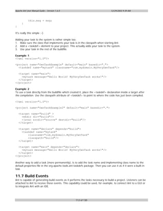 Apache Ant User Manual Guide – Version 1.6.0                                        12/29/2003 9:39 AM



            this.msg = msg;
      }
}

It's really this simple ;-)

Adding your task to the system is rather simple too:
1. Make sure the class that implements your task is in the classpath when starting Ant.
2. Add a <taskdef> element to your project. This actually adds your task to the system.
3. Use your task in the rest of the buildfile.

Example 1
<?xml version="1.0"?>

<project name="OwnTaskExample" default="main" basedir=".">
  <taskdef name="mytask" classname="com.mydomain.MyVeryOwnTask"/>

  <target name="main">
    <mytask message="Hello World! MyVeryOwnTask works!"/>
  </target>
</project>

Example 2
To use a task directly from the buildfile which created it, place the <taskdef> declaration inside a target after
the compilation. Use the classpath attribute of <taskdef> to point to where the code has just been compiled.

<?xml version="1.0"?>

<project name="OwnTaskExample2" default="main" basedir=".">

    <target name="build" >
      <mkdir dir="build"/>
      <javac srcdir="source" destdir="build"/>
    </target>

    <target name="declare" depends="build">
      <taskdef name="mytask"
          classname="com.mydomain.MyVeryOwnTask"
          classpath="build"/>
    </target>

  <target name="main" depends="declare">
    <mytask message="Hello World! MyVeryOwnTask works!"/>
  </target>
</project>

Another way to add a task (more permanently), is to add the task name and implementing class name to the
default.properties file in the org.apache.tools.ant.taskdefs package. Then you can use it as if it were a built-in
task.

11.7 Build Events
Ant is capable of generating build events as it performs the tasks necessary to build a project. Listeners can be
attached to Ant to receive these events. This capability could be used, for example, to connect Ant to a GUI or
to integrate Ant with an IDE.




                                                     112 of 130
 