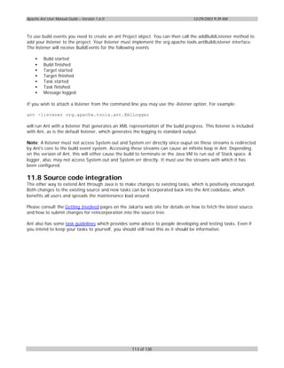Apache Ant User Manual Guide – Version 1.6.0                                       12/29/2003 9:39 AM



To use build events you need to create an ant Project object. You can then call the addBuildListener method to
add your listener to the project. Your listener must implement the org.apache.tools.antBuildListener interface.
The listener will receive BuildEvents for the following events

    •    Build started
    •    Build finished
    •    Target started
    •    Target finished
    •    Task started
    •    Task finished
    •    Message logged

If you wish to attach a listener from the command line you may use the -listener option. For example:

ant -listener org.apache.tools.ant.XmlLogger

will run Ant with a listener that generates an XML representation of the build progress. This listener is included
with Ant, as is the default listener, which generates the logging to standard output.

Note: A listener must not access System.out and System.err directly since ouput on these streams is redirected
by Ant's core to the build event system. Accessing these streams can cause an infinite loop in Ant. Depending
on the version of Ant, this will either cause the build to terminate or the Java VM to run out of Stack space. A
logger, also, may not access System.out and System.err directly. It must use the streams with which it has
been configured.

11.8 Source code integration
The other way to extend Ant through Java is to make changes to existing tasks, which is positively encouraged.
Both changes to the existing source and new tasks can be incorporated back into the Ant codebase, which
benefits all users and spreads the maintenance load around.

Please consult the Getting Involved pages on the Jakarta web site for details on how to fetch the latest source
and how to submit changes for reincorporation into the source tree.

Ant also has some task guidelines which provides some advice to people developing and testing tasks. Even if
you intend to keep your tasks to yourself, you should still read this as it should be informative.




                                                    113 of 130
 