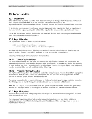 Apache Ant User Manual Guide – Version 1.6.0                                       12/29/2003 9:39 AM




13 InputHandler
13.1 Overview
When a task wants to prompt a user for input, it doesn't simply read the input from the console as this would
make it impossible to embed Ant in an IDE. Instead it asks an implementation of the
org.apache.tools.ant.input.InputHandler interface to prompt the user and hand the user input back to the task.

To do this, the task creates an InputRequest object and passes it to the InputHandler Such an InputRequest
may know whether a given user input is valid and the InputHandler is supposed to reject all invalid input.

Exactly one InputHandler instance is associated with every Ant process, users can specify the implementation
using the -inputhandler command line switch.

13.2 InputHandler
The InputHandler interface contains exactly one method

      void handleInput(InputRequest request)
          throws org.apache.tools.ant.BuildException;

with some pre- and postconditions. The main postcondition is that this method must not return unless the
request considers the user input valid, it is allowed to throw an exception in this situation.

Ant comes with two built-in implementations of this interface:

13.2.1        DefaultInputHandler
This is the implementation you get, when you don't use the -inputhandler command line switch at all. This
implementation will print the prompt encapsulated in the request object to Ant's logging system and re-prompt
for input until the user enters something that is considered valid input by the request object. Input will be read
from the console and the user will need to press the Return key.

13.2.2        PropertyFileInputHandler
This implementation is useful if you want to run unattended build processes. It reads all input from a properties
file and makes the build fail if it cannot find valid input in this file. The name of the properties file must be
specified in the Java system property ant.input.properties.

The prompt encapsulated in a request will be used as the key when looking up the input inside the properties
file. If no input can be found, the input is considered invalid and an exception will be thrown.

Note that ant.input.properties must be a Java system property, not an Ant property. I.e. you cannot
define it as a simple parameter to ant, but you can define it inside the ANT_OPTS environment variable.

13.3 InputRequest
Instances of org.apache.tools.ant.input.InputRequest encapsulate the information necessary to ask a user for
input and validate this input.

The instances of InputRequest itself will accept any input, but subclasses may use stricter validations.
org.apache.tools.ant.input.MultipleChoiceInputRequest should be used if the user input must be part of a
predefined set of choices.




                                                    115 of 130
 
