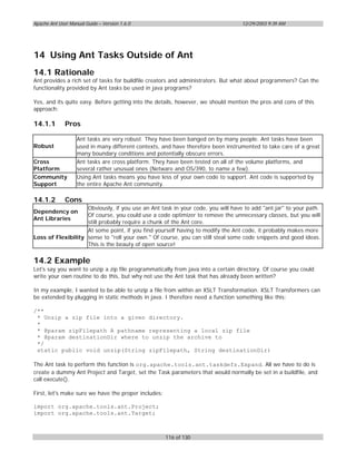 Apache Ant User Manual Guide – Version 1.6.0                                      12/29/2003 9:39 AM




14 Using Ant Tasks Outside of Ant
14.1 Rationale
Ant provides a rich set of tasks for buildfile creators and administrators. But what about programmers? Can the
functionality provided by Ant tasks be used in java programs?

Yes, and its quite easy. Before getting into the details, however, we should mention the pros and cons of this
approach:

14.1.1        Pros

                   Ant tasks are very robust. They have been banged on by many people. Ant tasks have been
Robust             used in many different contexts, and have therefore been instrumented to take care of a great
                   many boundary conditions and potentially obscure errors.
Cross              Ant tasks are cross platform. They have been tested on all of the volume platforms, and
Platform           several rather unusual ones (Netware and OS/390, to name a few).
Community          Using Ant tasks means you have less of your own code to support. Ant code is supported by
Support            the entire Apache Ant community.

14.1.2        Cons
                    Obviously, if you use an Ant task in your code, you will have to add "ant.jar" to your path.
Dependency on
                    Of course, you could use a code optimizer to remove the unnecessary classes, but you will
Ant Libraries
                    still probably require a chunk of the Ant core.
                    At some point, if you find yourself having to modify the Ant code, it probably makes more
Loss of Flexibility sense to "roll your own." Of course, you can still steal some code snippets and good ideas.
                    This is the beauty of open source!


14.2 Example
Let's say you want to unzip a zip file programmatically from java into a certain directory. Of course you could
write your own routine to do this, but why not use the Ant task that has already been written?

In my example, I wanted to be able to unzip a file from within an XSLT Transformation. XSLT Transformers can
be extended by plugging in static methods in java. I therefore need a function something like this:

/**
 * Unzip a zip file into a given directory.
 *
 * @param zipFilepath A pathname representing a local zip file
 * @param destinationDir where to unzip the archive to
 */
 static public void unzip(String zipFilepath, String destinationDir)

The Ant task to perform this function is org.apache.tools.ant.taskdefs.Expand. All we have to do is
create a dummy Ant Project and Target, set the Task parameters that would normally be set in a buildfile, and
call execute().

First, let's make sure we have the proper includes:

import org.apache.tools.ant.Project;
import org.apache.tools.ant.Target;



                                                      116 of 130
 