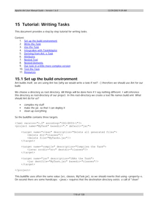 Apache Ant User Manual Guide – Version 1.6.0                                        12/29/2003 9:39 AM




15 Tutorial: Writing Tasks
This document provides a step by step tutorial for writing tasks.

Content:
   1. Set up the build environment
   2. Write the Task
   3. Use the Task
   4. Integration with TaskAdapter
   5. Deriving from Ant´s Task
   6. Attributes
   7. Nested Text
   8. Nested Elements
   9. Our task in a little more complex version
   10. Test the Tas k
   11. Resources

15.1 Set up the build environment
Ant builds itself, we are using Ant too (why we would write a task if not? :-) therefore we should use Ant for our
build.

We choose a directory as root directory. All things will be done here if I say nothing different. I will reference
this directory as root-directory of our project. In this root-directory we create a text file names build.xml. What
should Ant do for us?

    •     compiles my stuff
    •     make the jar, so that I can deploy it
    •     clean up everything

So the buildfile contains three targets.

<?xml version="1.0" encoding="ISO-8859-1"?>
<project name="MyTask" basedir="." default="jar">

        <target name="clean" description="Delete all generated files">
            <delete dir="classes"/>
            <delete file="MyTasks.jar"/>
        </target>

        <target name="compile" description="Compiles the Task">
            <javac srcdir="src" destdir="classes"/>
        </target>

        <target name="jar" description="JARs the Task">
            <jar destfile="MyTask.jar" basedir="classes"/>
        </target>

</project>

This buildfile uses often the same value (src, classes, MyTask.jar), so we should rewrite that using <property>s.
On second there are some handicaps: <javac> requires that the destination directory exists; a call of "clean"




                                                     118 of 130
 