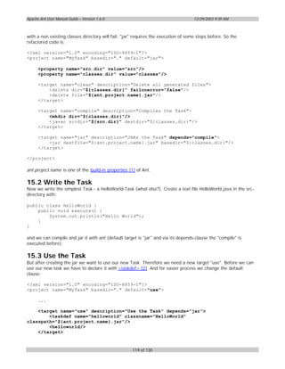 Apache Ant User Manual Guide – Version 1.6.0                                        12/29/2003 9:39 AM



with a non existing classes directory will fail; "jar" requires the execution of some steps bofore. So the
refactored code is:

<?xml version="1.0" encoding="ISO-8859-1"?>
<project name="MyTask" basedir="." default="jar">

      <property name="src.dir" value="src"/>
      <property name="classes.dir" value="classes"/>

      <target name="clean" description="Delete all generated files">
          <delete dir="${classes.dir}" failonerror="false"/>
          <delete file="${ant.project.name}.jar"/>
      </target>

      <target name="compile" description="Compiles the Task">
          <mkdir dir="${classes.dir}"/>
          <javac srcdir="${src.dir}" destdir="${classes.dir}"/>
      </target>

      <target name="jar" description="JARs the Task" depends="compile">
          <jar destfile="${ant.project.name}.jar" basedir="${classes.dir}"/>
      </target>

</project>

ant.project.name is one of the build-in properties [1] of Ant.

15.2 Write the Task
Now we write the simplest Task - a HelloWorld-Task (what else?). Create a text file HelloWorld.java in the src-
directory with:

public class HelloWorld {
    public void execute() {
        System.out.println("Hello World");
    }
}

and we can compile and jar it with ant (default target is "jar" and via its depends-clause the "compile" is
executed before).

15.3 Use the Task
But after creating the jar we want to use our new Task. Therefore we need a new target "use". Before we can
use our new task we have to declare it with <taskdef> [2]. And for easier process we change the default
clause:

<?xml version="1.0" encoding="ISO-8859-1"?>
<project name="MyTask" basedir="." default="use">

      ...

    <target name="use" description="Use the Task" depends="jar">
        <taskdef name="helloworld" classname="HelloWorld"
classpath="${ant.project.name}.jar"/>
        <helloworld/>
    </target>



                                                     119 of 130
 