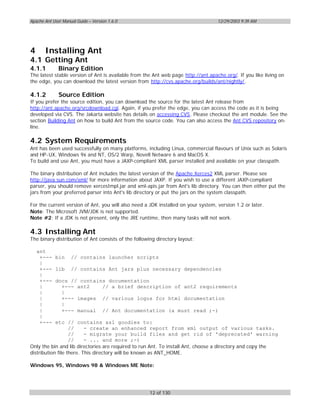Apache Ant User Manual Guide – Version 1.6.0                                       12/29/2003 9:39 AM




4      Installing Ant
4.1 Getting Ant
4.1.1         Binary Edition
The latest stable version of Ant is available from the Ant web page http://ant.apache.org/. If you like living on
the edge, you can download the latest version from http://cvs.apache.org/builds/ant/nightly/.

4.1.2         Source Edition
If you prefer the source edition, you can download the source for the latest Ant release from
http://ant.apache.org/srcdownload.cgi. Again, if you prefer the edge, you can access the code as it is being
developed via CVS. The Jakarta website has details on accessing CVS. Please checkout the ant module. See the
section Building Ant on how to build Ant from the source code. You can also access the Ant CVS repository on-
line.

4.2 System Requirements
Ant has been used successfully on many platforms, including Linux, commercial flavours of Unix such as Solaris
and HP-UX, Windows 9x and NT, OS/2 Warp, Novell Netware 6 and MacOS X.
To build and use Ant, you must have a JAXP-compliant XML parser installed and available on your classpath.

The binary distribution of Ant includes the latest version of the Apache Xerces2 XML parser. Please see
http://java.sun.com/xml/ for more information about JAXP. If you wish to use a different JAXP-compliant
parser, you should remove xercesImpl.jar and xml-apis.jar from Ant's lib directory. You can then either put the
jars from your preferred parser into Ant's lib directory or put the jars on the system classpath.

For the current version of Ant, you will also need a JDK installed on your system, version 1.2 or later.
Note: The Microsoft JVM/JDK is not supported.
Note #2: If a JDK is not present, only the JRE runtime, then many tasks will not work.

4.3 Installing Ant
The binary distribution of Ant consists of the following directory layout:

    ant
     +---   bin     // contains launcher scripts
     |
     +---   lib     // contains Ant jars plus necessary dependencies
     |
     +---   docs // contains documentation
     |        +--- ant2    // a brief description of ant2 requirements
     |        |
     |        +--- images // various logos for html documentation
     |        |
     |        +--- manual // Ant documentation (a must read ;-)
     |
     +---   etc // contains xsl goodies to:
                   //     - create an enhanced report from xml output of various tasks.
                   //     - migrate your build files and get rid of 'deprecated' warning
                   //     - ... and more ;-)
Only the bin and lib directories are required to run Ant. To install Ant, choose a directory and copy the
distribution file there. This directory will be known as ANT_HOME.

Windows 95, Windows 98 & Windows ME Note:




                                                      12 of 130
 