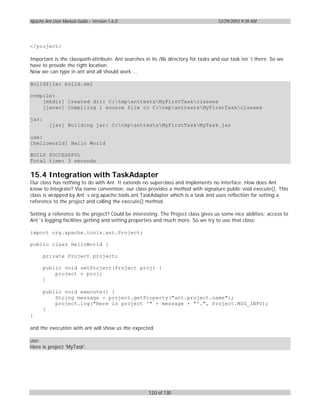 Apache Ant User Manual Guide – Version 1.6.0                                        12/29/2003 9:39 AM




</project>

Important is the classpath-attribute. Ant searches in its /lib directory for tasks and our task isn´t there. So we
have to provide the right location.
Now we can type in ant and all should work ...

Buildfile: build.xml

compile:
    [mkdir] Created dir: C:tmpanttestsMyFirstTaskclasses
    [javac] Compiling 1 source file to C:tmpanttestsMyFirstTaskclasses

jar:
         [jar] Building jar: C:tmpanttestsMyFirstTaskMyTask.jar

use:
[helloworld] Hello World

BUILD SUCCESSFUL
Total time: 3 seconds

15.4 Integration with TaskAdapter
Our class has nothing to do with Ant. It extends no superclass and implements no interface. How does Ant
know to integrate? Via name convention: our class provides a method with signature public void execute(). This
class is wrapped by Ant´s org.apache.tools.ant.TaskAdapter which is a task and uses reflection for setting a
reference to the project and calling the execute() method.

Setting a reference to the project? Could be interesting. The Project class gives us some nice abilities: access to
Ant´s logging facilities getting and setting properties and much more. So we try to use that class:

import org.apache.tools.ant.Project;

public class HelloWorld {

       private Project project;

       public void setProject(Project proj) {
           project = proj;
       }

       public void execute() {
           String message = project.getProperty("ant.project.name");
           project.log("Here is project '" + message + "'.", Project.MSG_INFO);
       }
}

and the execution with ant will show us the expected

use:
Here is project 'MyTask'.




                                                     120 of 130
 