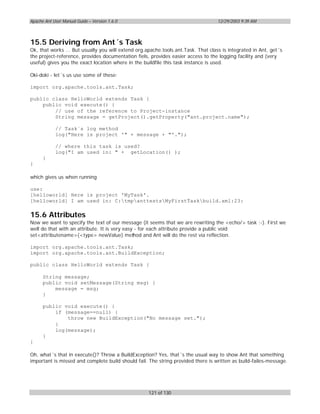 Apache Ant User Manual Guide – Version 1.6.0                                       12/29/2003 9:39 AM




15.5 Deriving from Ant´s Task
Ok, that works ... But usually you will extend org.apache.tools.ant.Task. That class is integrated in Ant, get´s
the project-reference, provides documentation fiels, provides easier access to the logging facility and (very
useful) gives you the exact location where in the buildfile this task instance is used.

Oki-doki - let´s us use some of these:

import org.apache.tools.ant.Task;

public class HelloWorld extends Task {
    public void execute() {
        // use of the reference to Project-instance
        String message = getProject().getProperty("ant.project.name");

            // Task´s log method
            log("Here is project '" + message + "'.");

            // where this task is used?
            log("I am used in: " + getLocation() );
      }
}

which gives us when running

use:
[helloworld] Here is project 'MyTask'.
[helloworld] I am used in: C:tmpanttestsMyFirstTaskbuild.xml:23:

15.6 Attributes
Now we want to specify the text of our message (it seems that we are rewriting the <echo/> task :-). First we
well do that with an attribute. It is very easy - for each attribute provide a public void
set<attributename>(<type> newValue) method and Ant will do the rest via reflection.

import org.apache.tools.ant.Task;
import org.apache.tools.ant.BuildException;

public class HelloWorld extends Task {

      String message;
      public void setMessage(String msg) {
          message = msg;
      }

      public void execute() {
          if (message==null) {
              throw new BuildException("No message set.");
          }
          log(message);
      }
}

Oh, what´s that in execute()? Throw a BuildException? Yes, that´s the usual way to show Ant that something
important is missed and complete build should fail. The string provided there is written as build-failes-message.




                                                    121 of 130
 